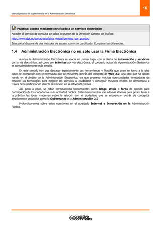 Manual práctico de Supervivencia en la Administración Electrónica
16
Práctica: acceso mediante certificado a un servicio electrónico
Acceder al servicio de consulta de saldo de puntos de la Dirección General de Tráfico:
http://www.dgt.es/portal/es/oficina_virtual/permiso_por_puntos/
Este portal dispone de dos métodos de acceso, con y sin certificado. Comparar las diferencias.
1.4 Administración Electrónica no es sólo usar la Firma Electrónica
Aunque la Administración Electrónica se asocia en primer lugar con la oferta de información y servicios
por la vía electrónica, así como con trámites por vía electrónica, el concepto actual de Administración Electrónica
es considerablemente más amplio.
En este sentido hay que destacar especialmente las herramientas y filosofía que giran en torno a la idea
clave de interacción con el internauta que se encuentra detrás del concepto de Web 2.0, una idea que ha calado
hondo en el ámbito de la Administración Electrónica, ya que presenta muchas oportunidades innovadoras de
emplear las tecnologías para mejorar los servicios al ciudadano y conseguir mayores niveles de democracia a
través de la participación directa del mismo en la actividad pública.
Así, poco a poco, se están introduciendo herramientas como Blogs, Wikis o foros de opinión para
participación de los ciudadanos en la actividad pública. Estas herramientas son además idóneas para poder llevar a
la práctica las ideas modernas sobre la relación con el ciudadano que se encuentran detrás de conceptos
ampliamente debatidos como la Gobernanza o la Administración 2.0
Profundizaremos sobre estas cuestiones en el apartado Internet e Innovación en la Administración
Pública.
 