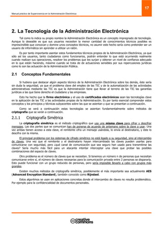 Manual práctico de Supervivencia en la Administración Electrónica
17
2. La Tecnología de la Administración Electrónica
Tal como lo indica su propio nombre la Administración Electrónica es un concepto impregnado de tecnología.
Aunque lo deseable es que sus usuarios necesiten la menor cantidad de conocimientos técnicos posibles es
imprescindible que conozcan y domine unos conceptos técnicos, no asumir este hecho sería como pretender ser un
usuario de informática sin aprender a utilizar un ratón.
Es por tanto importante asentar estos fundamentos técnicos propios de la Administración Electrónica, ya que
sólo así los usuarios, tanto ciudadanos como funcionarios, podrán entender lo que está ocurriendo realmente
cuando realizan sus operaciones, resolver los problemas que les surjan y obtener un nivel de confianza adecuado
en lo que están haciendo, máxime cuando se trata de de actuaciones sensibles por sus repercusiones jurídicas
como lo son las actuación de la Administración Pública.
2.1 Conceptos Fundamentales
Si hubiera que destacar algún aspecto técnico de la Administración Electrónica sobre los demás, éste sería
sin duda la seguridad, ya que el problema clave del empleo de las TIC y de la automatización de las actividades
administrativas mediante las TIC es que la Administración tiene que llevar al terreno de las TIC las garantías
jurídicas a las que tiene derecho el ciudadano y las empresas.
Esto ha hecho que la firma electrónica y el uso de certificados electrónicos sean las tecnologías clave
en la aplicación de las TIC a las actividades propias de la Administración. Es por tanto esencial comprender estos
conceptos y los principios y técnicas subyacentes sobre las que se asientan y que se presentan a continuación.
Como se verá a continuación estas tecnologías se asientan fundamentalmente sobre métodos de
criptografía que se verán a continuación.
2.1.1 Criptografía Simétrica
La criptografía simétrica es el método criptográfico que usa una misma clave para cifrar y descifrar
mensajes. Las dos partes que se comunican han de ponerse de acuerdo de antemano sobre la clave a usar. Una
vez ambas tienen acceso a esta clave, el remitente cifra un mensaje usándola, lo envía al destinatario, y éste lo
descifra con la misma.
El principal problema con los sistemas de cifrado simétrico no está ligado a su seguridad, sino al intercambio
de claves. Una vez que el remitente y el destinatario hayan intercambiado las claves pueden usarlas para
comunicarse con seguridad, pero ¿qué canal de comunicación que sea seguro han usado para transmitirse las
claves? Sería mucho más fácil para un atacante intentar interceptar una clave que probar las posibles
combinaciones del espacio de claves.
Otro problema es el número de claves que se necesitan. Si tenemos un número n de personas que necesitan
comunicarse entre sí, el número de claves necesarias para la comunicación privada entre 2 personas se dispararía.
Esto puede funcionar con un grupo reducido de personas, pero sería imposible llevarlo a cabo con grupos más
grandes.
Existen muchos métodos de criptografía simétrica, posiblemente el más importante sea actualmente AES
(Advanced Encryption Standard), también conocido como Rijndael.
Estos algoritmos se usan en aplicaciones concretas donde el intercambio de claves no resulta problemático.
Por ejemplo para la confidencialidad de documentos personales.
 