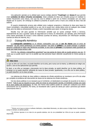Manual práctico de Supervivencia en la Administración Electrónica
18
Una aplicación ejemplo es la utilidad open source (código abierto)3
TrueCrypt (ver Anexo I) que permite
crear unidades de disco virtuales encriptadas. Estas unidades de disco son virtuales porque en realidad no
existen físicamente como discos, sino que las crea la utilidad a partir de un fichero encriptado con una clave
elegida por el usuario. Sin embargo la utilidad lo presenta al usuario como si fuera una unidad de disco más del
sistema.
El usuario simplemente arranca esta utilidad como cualquier programa e introduce la clave para lograr la
mayor comodidad y naturalidad posible en su uso. Así el usuario lee y graba datos como el cualquier otra unidad
física, pero los datos se almacenarán cifrados y serán inaccesibles para quien no tenga las claves.
Resulta muy útil para guardar la información sensible que se quiera proteger frente a terceros,
especialmente de cara a guardar copias de seguridad de la misma. Es interesante, por ejemplo, para información
como claves personales de acceso a otros sistemas (cuentas de bancos, documentos con información sensible,
cuentas de sitios de Internet, etc.)
2.1.2 Criptografía Asimétrica
La criptografía asimétrica es el método criptográfico que usa un par de claves para el envío de
mensajes. Las dos claves pertenecen a la misma persona. Una clave es pública y se puede entregar a cualquier
persona o publicarla en algún sitio fácilmente accesible, la otra clave es privada y el propietario debe guardarla de
modo que nadie tenga acceso a ella.
Además, los métodos criptográficos garantizan4
que esa pareja de claves sólo se puede generar una vez, de
modo que se puede asumir que no es posible que dos personas hayan obtenido casualmente la misma pareja de
claves.
Idea clave
Lo que se cifra con una clave, se puede descifrar con la otra, pero nunca con la misma. La diferencia en elegir una
opción u otra es las aplicaciones que permite.
Es decir, si se cifra un mensaje o documento con la clave privada, se podrá descifrar con la clave pública, sin
embargo no se puede descifrar utilizando de nuevo la clave privada. Igualmente, si se cifra con la clave pública,
se podrá descifrar con la clave privada.
Los sistemas de cifrado de clave pública o sistemas de cifrado asimétricos se inventaron con el fin de evitar
por completo el problema del intercambio de claves de los sistemas de cifrado simétricos.
Con las claves públicas no es necesario que el remitente y el destinatario se pongan de acuerdo en la clave a
emplear. Todo lo que se requiere es que, antes de iniciar la comunicación secreta, el remitente consiga una copia
de la clave pública del destinatario. Es más, esa misma clave pública puede ser usada por cualquiera que desee
comunicarse con su propietario. Por tanto, se necesitarán sólo n pares de claves por cada n personas que deseen
comunicarse entre sí.
3
Término con el que se conoce al software distribuido y desarrollado libremente, con pleno acceso al código fuente. Generalmente,
aunque no siempre, es además gratuito.
4
En términos rigurosos no se trata de una garantía absoluta, sino de una probabilidad tan ínfima de que se puede considerar
despreciable.
 