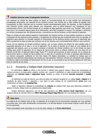 Manual práctico de Supervivencia en la Administración Electrónica
20
Detalles técnicos sobre Criptografía Asimétrica
Los sistemas de cifrado de clave pública se basan en funciones-trampa de un solo sentido que aprovechan
propiedades particulares, por ejemplo de los números primos. Una función de un solo sentido es aquella cuya
computación es fácil, mientras que su inversión resulta extremadamente difícil. Por ejemplo, es fácil multiplicar
dos números primos juntos para obtener uno compuesto, pero es difícil factorizar uno compuesto en sus
componentes primos. Una función-trampa de un sentido es algo parecido, pero tiene una "trampa". Esto quiere
decir que si se conociera alguna pieza de la información, sería fácil computar el inverso. Por ejemplo, si tenemos
un número compuesto por dos factores primos y conocemos uno de los factores, es fácil calcular el segundo.
Dado un cifrado de clave pública basado en factorización de números primos, la clave pública contiene un número
compuesto de dos factores primos grandes, y el algoritmo de cifrado usa ese compuesto para cifrar el mensaje. El
algoritmo para descifrar el mensaje requiere el conocimiento de los factores primos, para que el descifrado sea
fácil si poseemos la clave privada que contiene uno de los factores, pero extremadamente difícil en caso contrario.
Como con los sistemas de cifrado simétricos buenos, con un buen sistema de cifrado de clave pública toda la
seguridad descansa en la clave y no en el algoritmo. Por lo tanto el tamaño de la clave es una medida de la
seguridad del sistema, pero no se puede comparar el tamaño del cifrado simétrico con el del cifrado de clave
pública para medir la seguridad. En un ataque de fuerza bruta sobre un cifrado simétrico con una clave de un
tamaño de 80 bits, el atacante debe probar hasta 280
-1 claves para encontrar la clave correcta. En un ataque de
fuerza bruta sobre un cifrado de clave pública con un clave de un tamaño de 512 bits, el atacante debe factorizar
un número compuesto codificado en 512 bits (hasta 155 dígitos decimales). La cantidad de trabajo para el
atacante será diferente dependiendo del cifrado que esté atacando. Mientras 128 bits son suficientes para cifrados
simétricos, dada la tecnología de factorización de hoy en día, se recomienda el uso de claves públicas de 1024 bits
para la mayoría de los casos.
2.1.3 Funciones y Códigos Hash (funciones resumen)
En informática, Hash se refiere a una función o método para generar claves o llaves que representen de
manera unívoca a un documento, registro, archivo, etc., resumir o identificar un dato a través de la probabilidad,
utilizando una función hash o algoritmo hash, también se utiliza el término función resumen o huella
digital.
En definitiva se trata de resumir una ristra de bytes de cualquier longitud en un código hash o digest es el
resultado de dicha función o algoritmo y que tiene la gran ventaja de ser prácticamente único para una
combinación de bytes y de longitud fija.
Según el algoritmo utilizado la probabilidad de colisión de códigos hash (que para diferentes entradas se
genere el mismo código hash) es prácticamente despreciable.
Existen diferentes algoritmos, uno de los más populares son SHA (Secure Hash Algorithm) con una
longitud clásica de 160 bits (SHA-1) o MD5 (Message-Digest Algorithm 5) con una longitud de 128 bits.
Idea clave
La longitud de los códigos hash es fija, no depende de la longitud de los documentos originales por muy grandes
que estos sean, sirve para identificarlos unívocamente y no permite deducir el documento original a partir del cual
se han generado.
Estas propiedades serán esenciales en el uso de estos códigos en la firma electrónica.
 