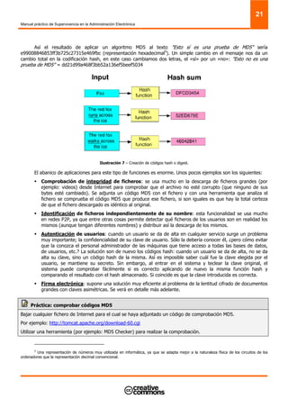 Manual práctico de Supervivencia en la Administración Electrónica
21
Así el resultado de aplicar un algoritmo MD5 al texto "Esto sí es una prueba de MD5" sería
e99008846853ff3b725c27315e469fbc (representación hexadecimal5
). Un simple cambio en el mensaje nos da un
cambio total en la codificación hash, en este caso cambiamos dos letras, el «sí» por un «no»: "Esto no es una
prueba de MD5" = dd21d99a468f3bb52a136ef5beef5034
Ilustración 7 – Creación de códigos hash o digest.
El abanico de aplicaciones para este tipo de funciones es enorme. Unos pocos ejemplos son los siguientes:
Comprobación de integridad de ficheros: se usa mucho en la descarga de ficheros grandes (por
ejemplo: videos) desde Internet para comprobar que el archivo no esté corrupto (que ninguno de sus
bytes esté cambiado). Se adjunta un código MD5 con el fichero y con una herramienta que analiza el
fichero se comprueba el código MD5 que produce ese fichero, si son iguales es que hay la total certeza
de que el fichero descargado es idéntico al original.
Identificación de ficheros independientemente de su nombre: esta funcionalidad se usa mucho
en redes P2P, ya que entre otras cosas permite detectar qué ficheros de los usuarios son en realidad los
mismos (aunque tengan diferentes nombres) y distribuir así la descarga de los mismos.
Autenticación de usuarios: cuando un usuario se da de alta en cualquier servicio surge un problema
muy importante; la confidencialidad de su clave de usuario. Sólo la debería conocer él, ¿pero cómo evitar
que la conozca el personal administrador de las máquinas que tiene acceso a todas las bases de datos,
de usuarios, etc.? La solución son de nuevo los códigos hash: cuando un usuario se da de alta, no se da
alta su clave, sino un código hash de la misma. Así es imposible saber cuál fue la clave elegida por el
usuario, se mantiene su secreto. Sin embargo, al entrar en el sistema y teclear la clave original, el
sistema puede comprobar fácilmente si es correcto aplicando de nuevo la misma función hash y
comparando el resultado con el hash almacenado. Si coincide es que la clave introducida es correcta.
Firma electrónica: supone una solución muy eficiente al problema de la lentitud cifrado de documentos
grandes con claves asimétricas. Se verá en detalle más adelante.
Práctica: comprobar códigos MD5
Bajar cualquier fichero de Internet para el cual se haya adjuntado un código de comprobación MD5.
Por ejemplo: http://tomcat.apache.org/download-60.cgi
Utilizar una herramienta (por ejemplo: MD5 Checker) para realizar la comprobación.
5
Una representación de números muy utilizada en informática, ya que se adapta mejor a la naturaleza física de los circuitos de los
ordenadores que la representación decimal convencional.
 