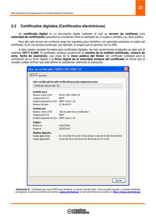 Manual práctico de Supervivencia en la Administración Electrónica
22
2.2 Certificados digitales (Certificados electrónicos)
Un certificado digital es un documento digital mediante el cual un tercero de confianza (una
autoridad de certificación) garantiza la vinculación entre la identidad de un sujeto o entidad y su clave pública.
Para ello este tercero de confianza exige los requisitos para identificar con garantías absolutas al sujeto del
certificado. Si es una persona particular, por ejemplo, le exigirá que se persone con su DNI.
Si bien existen variados formatos para certificados digitales, los más comúnmente empleados se rigen por el
estándar UIT-T X.509. El certificado contiene usualmente el nombre de la entidad certificada, número de
serie, fecha de expiración, una copia de la clave pública del titular del certificado (utilizada para la
verificación de su firma digital) y la firma digital de la autoridad emisora del certificado de forma que el
receptor pueda verificar que esta última ha establecido realmente la asociación.
Ilustración 8 – Certificado que usa la FNMT para identificar su servidor del sitio Web. Como se puede apreciar, la entidad certificada
corresponde al nombre de dominio de Internet www.cert.fnmt.es, la sede electrónica se encuentra en http://www.cert.fnmt.es/
 
