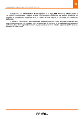 Manual práctico de Supervivencia en la Administración Electrónica
24
En criptografía, una infraestructura de clave pública (o, en inglés, PKI, Public Key Infrastructure) es
una combinación de hardware y software, políticas y procedimientos de seguridad que permiten la ejecución con
garantías de operaciones criptográficas como el cifrado, la firma digital o el no repudio de transacciones
electrónicas.
El término PKI se utiliza para referirse tanto a la autoridad de certificación y al resto de componentes, como
para referirse, de manera más amplia y a veces confusa, al uso de algoritmos de clave pública en comunicaciones
electrónicas. Este último significado es incorrecto, ya que no se requieren métodos específicos de PKI para usar
algoritmos de clave pública.
 