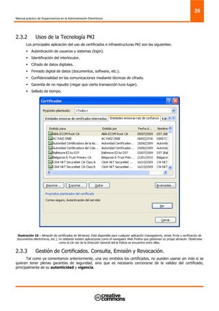 Manual práctico de Supervivencia en la Administración Electrónica
26
2.3.2 Usos de la Tecnología PKI
Los principales aplicación del uso de certificados e infraestructuras PKI son las siguientes:
Autenticación de usuarios y sistemas (login).
Identificación del interlocutor.
Cifrado de datos digitales.
Firmado digital de datos (documentos, software, etc.).
Confidencialidad en las comunicaciones mediante técnicas de cifrado.
Garantía de no repudio (negar que cierta transacción tuvo lugar).
Sellado de tiempo.
Ilustración 10 – Almacén de certificados de Windows. Está disponible para cualquier aplicación (navegadores, email, firma y verificación de
documentos electrónicos, etc.), no obstante existen aplicaciones como el navegador Web Firefox que gestionan su propio almacén. Obsérvese
como la CA raíz de la Dirección General del la Policía se encuentra entre ellas.
2.3.3 Gestión de Certificados. Consulta, Emisión y Revocación.
Tal como ya comentamos anteriormente, una vez emitidos los certificados, no pueden usarse sin más si se
quieren tener plenas garantías de seguridad, sino que es necesario cerciorarse de la validez del certificado,
principalmente de su autenticidad y vigencia.
 