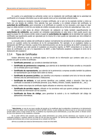 Manual práctico de Supervivencia en la Administración Electrónica
27
En cuanto a la autenticidad es suficiente contar con la instalación del certificado raíz de la autoridad de
certificación en el equipo informático que se está usando como ya fue comentado anteriormente.
Para la vigencia es necesario consultar el propio certificado, ver si aún no ha expirado (similar a cómo se
haría con una tarjeta de crédito). Pero además hay que consultar a la entidad emisora del certificado, la
autoridad de certificación, para comprobar si el certificado en cuestión no fue revocado y aún sigue en vigor
(aquí es válido también el símil de una tarjeta de crédito revocada antes de su fecha de caducidad por robo, etc.).
En cuanto a esta tarea de ofrecer información de validación se habla también específicamente de
autoridades de validación, que pueden ser entidades especializadas en esta tarea o bien puede asumir ese
papel la propia CA. De manera similar existe el papel de autoridades de registro (de la identidad del sujeto del
certificado) que igualmente puede ser ejecutado por la misma CA o bien puede ser ejecutado por otra entidad en
colaboración con la CA.
La consulta sobre la validez del certificado la realizan normalmente los servidores de la entidad que presta el
servicio en cuestión contra los servidores de la CA correspondiente. Por ejemplo: si un ciudadano realiza su
declaración del IRPF por Internet, cuando firme electrónicamente uno de los servidores de la AEAT consultará a la
FNMT si el certificado que está usando el ciudadano se encuentra vigente, la FNMT comprobará en su base de
datos de certificados si es así y le responderá a la AEAT, y ésta finalmente aceptará o denegará el envío de la
declaración del ciudadano7
.
2.3.4 Tipos de Certificados
Existen diferentes tipos de certificado digital, en función de la información que contiene cada uno y a
nombre de quién se emite el certificado:
Certificado personal, que acredita la identidad del titular.
Certificado de pertenencia a empresa, que además de la identidad del titular acredita su vinculación
con la entidad para la que trabaja.
Certificado de representante, que además de la pertenencia a empresa acredita también los poderes
de representación que el titular tiene sobre la misma.
Certificado de persona jurídica, que identifica una empresa o sociedad como tal a la hora de realizar
trámites ante las administraciones o instituciones.
Certificado de atributo, el cual permite identificar una cualidad, estado o situación. Este tipo de
certificado va asociado al certificado personal. (p.ej. Médico, Director, Casado, Apoderado de..., etc.).
Además, existen otros tipos de certificado digital utilizados en entornos más técnicos:
Certificado de servidor seguro, utilizado en los servidores web que quieren proteger ante terceros el
intercambio de información con los usuarios.
Certificado de firma de código, para garantizar la autoría y la no modificación del código de
aplicaciones informáticas.
7
Nota técnica: en aras de una mayor sencillez del ejemplo se ha simplificado algo la problemática. Actualmente en la Administración
la norma general es validar contra la plataforma Multi-CA del MAP, @Firma. La gran ventaja que ofrece es que en un único punto de acceso
permite validar contra un largo número de CAs, un problema muy importante para la Administración, ya que debe admitir un elevado número
de CAs en las relaciones con los ciudadanos y empresas.
De no existir @Firma sería necesario para cada unidad administrativa que preste servicios electrónicos que requieran el uso de
certificados configurar y mantener enlaces con todas las CAs que haya que soportar. Con @Firma esta complejidad recae sobre el MAP y las
unidades administrativas sólo se tienen que preocupar de su conexión con @Firma.
@Firma es accesible para todas las Administraciones a través de la Red SARA.
 