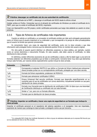 Manual práctico de Supervivencia en la Administración Electrónica
28
Práctica: descargar un certificado raíz de una autoridad de certificación
Descargar el certificado de la FNMT, y descargar el certificado del ISCIII desde la oficina virtual.
Instalar ambos en Firefox. Comprobar que en el almacén de certificados de Windows ya existe el certificado de la
FNMT, pero que no existe el certificado del ISCIII, importarlo.
Crear con Openssl/XCA una PKI propia y emitir certificados personales que luego más adelante se usarán en otras
prácticas.
2.3.5 Tipos de ficheros de certificados más importantes
Cuando se solicita un certificado a un proveedor el certificado emitido por éste será entregado generalmente
como un fichero que el usuario importará en su ordenador y que corresponde a la pareja de clave privada/pública
que el usuario ha tenido que generar previamente.
Es conveniente hacer una copia de seguridad del certificado, junto con la clave privada y que ésta
información esté protegida frente a terceros que de obtenerla podrían firmar en nombre del usuario original.
Por otra parte el usuario querrá distribuir en diferentes ocasiones su clave pública, por ejemplo, cuando
envía un correo electrónico o documento firmado. En esta ocasión, sólo debe usarse el certificado, no debe
distribuirse la clave privada.
En definitiva, existen diferentes escenarios de uso de certificados y claves y ello ha dado lugar a una serie de
formatos estándar con diferentes propósitos que se listan a continuación. Conviene tener muy claro qué elementos
incluye cada formato, por razones obvias especialmente cuando incluye la clave privada.
Extensión Descripción
*.p12 Corresponde al estándar PKCS8
#12 que define un formato de fichero habitual para almacenar
claves privadas juntas con su correspondiente certificado, protegido por una clave secreta.
*.pfx Formato de fichero equivalente, predecesor de PCKS#12.
*.crt Formato para almacenar certificados X.509v3.
*.pem Privacy Enhanced Mail security certificate. Formato que desarrollo específicamente en su
momento para el uso de certificados con correo electrónico. Actualmente también se usa para
distribución de claves privadas.
*.cer Formato muy frecuente para la distribución de certificados X.509. Es típico que una Autoridad
de Certificación distribuya su certificado raíz con este formato.
*.p7b Similar a *.cer, pero con un formato diferente.
*.key Formato para la distribución de claves privadas.
Práctica: importar un certificado y hacer una copia de seguridad en un formato que incluya la
clave privada
Importar el certificado personal en el repositorio del sistema operativo o el navegador. Una vez importado,
exportarlo de manera que contenga la clave privada y protegerlo contra uso por terceros.
8
En criptografía PKCS (Public Key Certificate Standards) se refiere al grupo de estándares elaborados por la empresa RSA Security que
son los estándares de facto en las PKIs actuales.
 