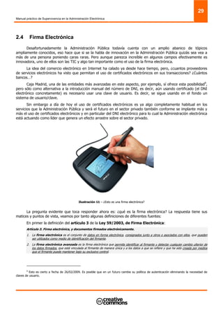 Manual práctico de Supervivencia en la Administración Electrónica
29
2.4 Firma Electrónica
Desafortunadamente la Administración Pública todavía cuenta con un amplio abanico de tópicos
ampliamente conocidos, eso hace que si se la habla de innovación en la Administración Pública quizás sea vea a
más de una persona poniendo caras raras. Pero aunque parezca increíble en algunos campos efectivamente es
innovadora, uno de ellos son las TIC y algo tan importante como el uso de la firma electrónica.
La idea del comercio electrónico en Internet ha calado ya desde hace tiempo, pero, ¿cuantos proveedores
de servicios electrónicos ha visto que permitan el uso de certificados electrónicos en sus transacciones? ¿Cuántos
bancos…?
Caja Madrid, una de las entidades más avanzadas en este aspecto, por ejemplo, sí ofrece esta posibilidad9
,
pero sólo como alternativa a la introducción manual del número de DNI, es decir, aún usando certificado (el DNI
electrónico concretamente) es necesario usar una clave de usuario. Es decir, se sigue usando en el fondo un
sistema de usuario/clave.
Sin embargo a día de hoy el uso de certificados electrónicos es ya algo completamente habitual en los
servicios que la Administración Pública y será el futuro en el sector privado también conforme se implante más y
más el uso de certificados electrónicos y en particular del DNI electrónico para lo cual la Administración electrónica
está actuando como líder que genera un efecto arrastre sobre el sector privado.
Ilustración 11 – ¿Esto es una firma electrónica?
La pregunta evidente que toca responder ahora es: ¿qué es la firma electrónica? La respuesta tiene sus
matices y puntos de vista, veamos por tanto algunas definiciones de diferentes fuentes:
En primer la definición del artículo 3 de la Ley 59/2003, de Firma Electrónica:
Artículo 3. Firma electrónica, y documentos firmados electrónicamente.
1. La firma electrónica es el conjunto de datos en forma electrónica, consignados junto a otros o asociados con ellos, que pueden
ser utilizados como medio de identificación del firmante.
2. La firma electrónica avanzada es la firma electrónica que permite identificar al firmante y detectar cualquier cambio ulterior de
los datos firmados, que está vinculada al firmante de manera única y a los datos a que se refiere y que ha sido creada por medios
que el firmante puede mantener bajo su exclusivo control.
9
Esto es cierto a fecha de 26/02/2009. Es posible que en un futuro cambie su política de autenticación eliminando la necesidad de
claves de usuario.
 