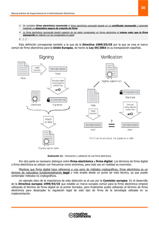 Manual práctico de Supervivencia en la Administración Electrónica
30
3. Se considera firma electrónica reconocida la firma electrónica avanzada basada en un certificado reconocido y generada
mediante un dispositivo seguro de creación de firma.
4. La firma electrónica reconocida tendrá respecto de los datos consignados en forma electrónica el mismo valor que la firma
manuscrita en relación con los consignados en papel.
5. […]
Esta definición corresponde también a la que da la Directiva 1999/93/CE por la que se crea el marco
común de firma electrónica para la Unión Europea, de hecho la Ley 59/2003 es su transposición española.
Ilustración 12 – Generación y validación de una firma electrónica.
Por otra parte es necesario distinguir entre firma electrónica y firma digital. Los términos de firma digital
y firma electrónica se utilizan con frecuencia como sinónimos, pero este uso en realidad es incorrecto.
Mientras que firma digital hace referencia a una serie de métodos criptográficos, firma electrónica es un
término de naturaleza fundamentalmente legal y más amplia desde un punto de vista técnico, ya que puede
contemplar métodos no criptográficos.
Un ejemplo claro de la importancia de esta distinción es el uso por la Comisión europea. En el desarrollo
de la Directiva europea 1999/93/CE que estable un marco europeo común para la firma electrónica empezó
utilizando el término de firma digital en el primer borrador, pero finalmente acabó utilizando el término de firma
electrónica para desacoplar la regulación legal de este tipo de firma de la tecnología utilizada en su
implementación.
 