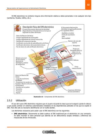 Manual práctico de Supervivencia en la Administración Electrónica
32
El DNI electrónico no contiene ninguna otra información relativa a datos personales ni de cualquier otro tipo
(sanitarios, fiscales, tráfico, etc.).
Ilustración 13 – Componentes del DNI electrónico.
2.5.2 Utilización
El uso del nuevo DNI electrónico requiere que el usuario recuerde la clave que se le asignó cuando lo obtuvo
y que puede cambiar en sistemas automatizados instalados en las dependencias policiales en las que se expide el
DNI. Para ello solo es necesario identificarse con la huella dactilar.
Los elementos necesarios para poder usar el DNI electrónico son los siguientes:
DNI electrónico: Obviamente se debe sustituir el DNI tradicional por el electrónico en una comisaría.
Se debe recordar la clave personal que además de ser alfanumérica acepta símbolos y diferencia las
mayúsculas de las minúsculas.
 