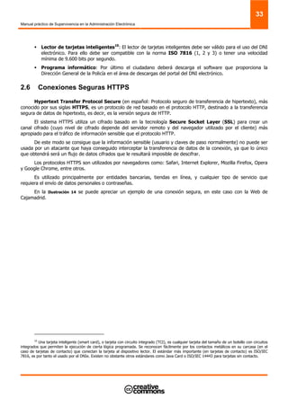 Manual práctico de Supervivencia en la Administración Electrónica
33
Lector de tarjetas inteligentes10
: El lector de tarjetas inteligentes debe ser válido para el uso del DNI
electrónico. Para ello debe ser compatible con la norma ISO 7816 (1, 2 y 3) o tener una velocidad
mínima de 9.600 bits por segundo.
Programa informático: Por último el ciudadano deberá descarga el software que proporciona la
Dirección General de la Policía en el área de descargas del portal del DNI electrónico.
2.6 Conexiones Seguras HTTPS
Hypertext Transfer Protocol Secure (en español: Protocolo seguro de transferencia de hipertexto), más
conocido por sus siglas HTTPS, es un protocolo de red basado en el protocolo HTTP, destinado a la transferencia
segura de datos de hipertexto, es decir, es la versión segura de HTTP.
El sistema HTTPS utiliza un cifrado basado en la tecnología Secure Socket Layer (SSL) para crear un
canal cifrado (cuyo nivel de cifrado depende del servidor remoto y del navegador utilizado por el cliente) más
apropiado para el tráfico de información sensible que el protocolo HTTP.
De este modo se consigue que la información sensible (usuario y claves de paso normalmente) no puede ser
usada por un atacante que haya conseguido interceptar la transferencia de datos de la conexión, ya que lo único
que obtendrá será un flujo de datos cifrados que le resultará imposible de descifrar.
Los protocolos HTTPS son utilizados por navegadores como: Safari, Internet Explorer, Mozilla Firefox, Opera
y Google Chrome, entre otros.
Es utilizado principalmente por entidades bancarias, tiendas en línea, y cualquier tipo de servicio que
requiera el envío de datos personales o contraseñas.
En la Ilustración 14 se puede apreciar un ejemplo de una conexión segura, en este caso con la Web de
Cajamadrid.
10
Una tarjeta inteligente (smart card), o tarjeta con circuito integrado (TCI), es cualquier tarjeta del tamaño de un bolsillo con circuitos
integrados que permiten la ejecución de cierta lógica programada. Se reconocen fácilmente por los contactos metálicos en su carcasa (en el
caso de tarjetas de contacto) que conectan la tarjeta al dispositivo lector. El estándar más importante (en tarjetas de contacto) es ISO/IEC
7816, es por tanto el usado por el DNIe. Existen no obstante otros estándares como Java Card o ISO/IEC 14443 para tarjetas sin contacto.
 