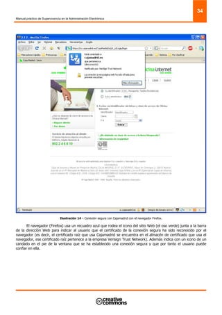 Manual práctico de Supervivencia en la Administración Electrónica
34
Ilustración 14 – Conexión segura con Cajamadrid con el navegador Firefox.
El navegador (Firefox) usa un recuadro azul que rodea el icono del sitio Web (el oso verde) junta a la barra
de la dirección Web para indicar al usuario que el certificado de la conexión segura ha sido reconocido por el
navegador (es decir, el certificado raíz que usa Cajamadrid se encuentra en el almacén de certificado que usa el
navegador, ese certificado raíz pertenece a la empresa Verisign Trust Network). Además indica con un icono de un
candado en el pie de la ventana que se ha establecido una conexión segura y que por tanto el usuario puede
confiar en ella.
 