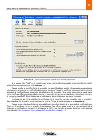 Manual práctico de Supervivencia en la Administración Electrónica
35
Ilustración 15 – Información del certificado empleado por el sitio Web de Cajamadrid.
Si el usuario hace “click” en el recuadro azul antes mencionado el navegador proporciona la información
adicional que se puede apreciar en la Ilustración 15.
Cuando un sitio se identifica frente al navegador con su certificado de servidor, el navegador comprueba que
efectivamente se trata de un certificado válido. Asume que es así cuando el certificado presentado cuenta con una
autoridad de certificación que figura entre las del almacén del navegador. Si no es así asume que se podría tratar
de un certificado falso, emitido por alguien que no es quien dice ser, aunque en la práctico esto sería un caso raro,
lo normal será que la CA del certificado raíz no esté dada de alta en el almacén que usa el navegador.
En el caso de que no la autoridad de certificación no se encuentre entre las conocidas para el navegador,
éste avisará de ello al usuario. Un ejemplo, para el caso de Firefox, se puede apreciar en la Ilustración 16.
Cuando se da esta situación lo más aconsejable es incluir el certificado de la autoridad de certificación que
figura en el certificado raíz en el almacén de certificados. Para ello se puede acudir a la correspondiente CA y
descargar el certificado en cuestión. En el caso de la FNMT, por ejemplo, se puede descargar en la siguiente
dirección Web: http://www.cert.fnmt.es/index.php?cha=adm&sec=1&page=199
 