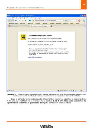 Manual práctico de Supervivencia en la Administración Electrónica
36
Ilustración 16 – Pantalla que muestra el navegador Firefox al establecer una conexión https con un sitio cuyo certificado no identifica como
de confianza por no existir el certificado de la autoridad de certificación raíz correspondiente en el almacén de certificados.
Según el fabricante, los navegadores pueden ofrecer también mecanismos específicos de tratar el problema
de los sitios cuyo certificado no se reconoce. Vea el apartado 3.2.2 El sitio Web (sede electrónica) del
organismo usa un certificado que nuestro Navegador no reconoce para más detalles.
 