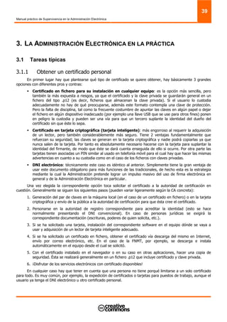 Manual práctico de Supervivencia en la Administración Electrónica
39
3. LA ADMINISTRACIÓN ELECTRÓNICA EN LA PRÁCTICA
3.1 Tareas típicas
3.1.1 Obtener un certificado personal
En primer lugar hay que plantearse qué tipo de certificado se quiere obtener, hay básicamente 3 grandes
opciones con diferentes pros y contras:
Certificado en fichero para su instalación en cualquier equipo: es la opción más sencilla, pero
también la más expuesta a riesgos, ya que el certificado y la clave privada se guardarán general en un
fichero del tipo .p12 (es decir, ficheros que almacenan la clave privada). Si el usuario lo custodia
adecuadamente no hay de qué preocuparse, además este formato contempla una clave de protección.
Pero la falta de disciplina, tal como la frecuente costumbre de apuntar las claves en algún papel o dejar
el fichero en algún dispositivo inadecuado (por ejemplo una llave USB que se use para otros fines) ponen
en peligro la custodia y pueden ser una vía para que un tercero suplante la identidad del dueño del
certificado sin que éste lo sepa.
Certificado en tarjeta criptográfica (tarjeta inteligente): más engorroso al requerir la adquisición
de un lector, pero también considerablemente más seguro. Tiene 2 ventajas fundamentalmente que
refuerzan su seguridad; las claves se generan en la tarjeta criptográfica y nadie podrá copiarlas ya que
nunca salen de la tarjeta. Por tanto es absolutamente necesario hacerse con la tarjeta para suplantar la
identidad del firmante, de modo que éste se dará cuenta enseguida de ello si ocurre. Por otra parte las
tarjetas tienen asociadas un PIN similar al usado en telefonía móvil para el cual hay que hacer las mismas
advertencias en cuanto a su custodia como en el caso de los ficheros con claves privadas.
DNI electrónico: técnicamente este caso es idéntico al anterior. Simplemente tiene la gran ventaja de
usar este documento obligatorio para más funciones de las tradicionales, de hecho esta es la estrategia
mediante la cual la Administración pretende lograr un impulso masivo del uso de firma electrónica en
general y de la Administración Electrónica en particular.
Una vez elegida la correspondiente opción toca solicitar el certificado a la autoridad de certificación en
cuestión. Generalmente se siguen los siguientes pasos (pueden variar ligeramente según la CA concreta):
1. Generación del par de claves en la máquina local (en el caso de un certificado en fichero) o en la tarjeta
criptográfica y envío de la pública a la autoridad de certificación para que ésta cree el certificado.
2. Personarse en la autoridad de registro correspondiente para acreditar la identidad (esto se hace
normalmente presentando el DNI convencional). En caso de personas jurídicas se exigirá la
correspondiente documentación (escrituras, poderes de quien solicita, etc.).
3. Si se ha solicitado una tarjeta, instalación del correspondiente software en el equipo dónde se vaya a
usar y adquisición de un lector de tarjeta inteligente adecuado.
4. Si se ha solicitado un certificado en fichero, obtener el certificado vía descarga del mismo en Internet,
envío por correo electrónico, etc. En el caso de la FNMT, por ejemplo, se descarga e instala
automáticamente en el equipo desde el cual se solicitó.
5. Con el certificado instalado en el navegador o en su caso en otras aplicaciones, hacer una copia de
seguridad. Ésta se realizará generalmente en un fichero .p12 que incluye certificado y clave privada.
6. ¡Disfrutar de los servicios electrónicos con certificado disponibles!
En cualquier caso hay que tener en cuenta que una persona no tiene porqué limitarse a un solo certificado
para todo. Es muy común, por ejemplo, la expedición de certificados o tarjetas para puestos de trabajo, aunque el
usuario ya tenga el DNI electrónico u otro certificado personal.
 