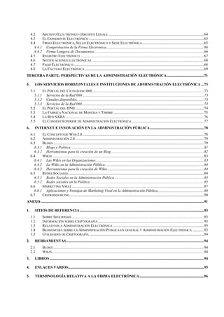 4.2 ARCHIVO ELECTRÓNICO (ARCHIVO LEGAL) .....................................................................................................64
4.3 EL EXPEDIENTE ELECTRÓNICO .........................................................................................................................65
4.4 FIRMA ELECTRÓNICA, SELLO ELECTRÓNICO Y SEDE ELECTRÓNICA .................................................................65
4.4.1 Comprobación de la Firma Electrónica.......................................................................................................66
4.4.2 Firma Longeva de Documentos....................................................................................................................66
4.5 REGISTRO ELECTRÓNICO ..................................................................................................................................67
4.6 NOTIFICACIONES ELECTRÓNICAS ......................................................................................................................68
4.7 PAGO ELECTRÓNICO .........................................................................................................................................68
4.8 LA FACTURA ELECTRÓNICA..............................................................................................................................69
TERCERA PARTE: PERSPECTIVAS DE LA ADMINISTRACIÓN ELECTRÓNICA.......................................71
5. LOS SERVICIOS HORIZONTALES E INSTITUCIONES DE ADMINISTRACIÓN ELECTRÓNICA ...73
5.1 EL PORTAL DEL CIUDADANO 060......................................................................................................................73
5.1.1 Servicios de la Red 060 ................................................................................................................................73
5.1.2 Canales disponibles......................................................................................................................................73
5.1.3 Servicios de la Red 060 ................................................................................................................................73
5.2 EL PORTAL DEL DNIE .......................................................................................................................................74
5.3 LA FÁBRICA NACIONAL DE MONEDA Y TIMBRE ...............................................................................................75
5.4 LA RED SARA..................................................................................................................................................76
5.5 EL CONSEJO SUPERIOR DE ADMINISTRACIÓN ELECTRÓNICA ............................................................................77
6. INTERNET E INNOVACIÓN EN LA ADMINISTRACIÓN PÚBLICA.........................................................78
6.1 EL CONCEPTO DE WEB 2.0................................................................................................................................78
6.2 ADMINISTRACIÓN 2.0........................................................................................................................................79
6.3 BLOGS...............................................................................................................................................................79
6.3.1 Blogs y Política ............................................................................................................................................81
6.3.2 Herramientas para la creación de un Blog..................................................................................................82
6.4 WIKIS................................................................................................................................................................83
6.4.1 Las Wikis en las Organizaciones..................................................................................................................83
6.4.2 La Wikis en la Administración Pública........................................................................................................84
6.4.3 Herramientas para la creación de Wikis......................................................................................................84
6.5 REDES SOCIALES...............................................................................................................................................84
6.5.1 Redes Sociales en la Administración Pública ..............................................................................................85
6.5.2 Redes sociales en la Política........................................................................................................................85
6.6 MARKETING VIRAL ...........................................................................................................................................87
6.6.1 Aplicaciones y Ventajas de Marketing Viral en la Administración Pública.................................................88
6.7 CROWDSOURCING .............................................................................................................................................90
ANEXO ............................................................................................................................................................................91
1. SITIOS DE REFERENCIA...................................................................................................................................93
1.1 SOBRE SEGURIDAD............................................................................................................................................93
1.2 INFORMACIÓN SOBRE CRIPTOGRAFÍA................................................................................................................93
1.3 RELATIVOS A ADMINISTRACIÓN ELECTRÓNICA ................................................................................................93
1.4 BLOGOSFERA SOBRE LA ADMINISTRACIÓN PÚBLICA EN GENERAL Y ADMINISTRACIÓN ELECTRÓNICA ............93
1.5 UTILIDADES DE CRIPTOGRAFÍA.........................................................................................................................94
2. HERRAMIENTAS.................................................................................................................................................94
2.1 BLOGS...............................................................................................................................................................94
2.2 WIKIS................................................................................................................................................................94
3. LIBROS...................................................................................................................................................................94
4. ENLACES VARIOS...............................................................................................................................................95
5. TERMINOLOGÍA RELATIVA A LA FIRMA ELECTRÓNICA....................................................................96
 