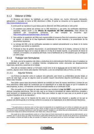Manual práctico de Supervivencia en la Administración Electrónica
40
3.1.2 Obtener el DNIe
El Ministerio del Interior ha habilitado un portal muy extenso con mucha información interesante,
aplicaciones y manuales en torno al DNI electrónico o DNIe. El portal se encuentra en la siguiente dirección:
http://www.dnielectronico.es/
A continuación se reproduce la guía básica para la obtención del DNIe publicada en este portal:
1. El ciudadano que solicite por primera vez su DNI electrónico y, por tanto, los certificados electrónicos
asociados, deberá acudir a una Oficina de Expedición del DNI electrónico. Estas oficinas de
expedición son normalmente comisarias, un lista completa se encuentra aquí:
http://www.policia.es/cged/dni/mapa_oficinas.htm
2. Para solicitar la expedición del DNIe será imprescindible la presencia física de la persona a quien se haya
de expedir, el abono de la tasa legalmente establecida en cada momento y la presentación de los
documentos necesarios.
3. La entrega del DNI y de los certificados asociados se realizará personalmente a su titular en la misma
jornada en que solicite su expedición.
4. Finalizada la fase de gestión documental y la personalización física de la tarjeta, comienza la fase de
personalización lógica con la carga de datos en el chip de la tarjeta soporte. La generación de claves se
realizará, en la tarjeta y en presencia del titular, tras la habilitación de un PIN aleatorio que se entrega en
un sobre ciego.
3.1.3 Trabajar con formularios
Sin duda, una de los aspectos más útiles y productivos de la Administración Electrónico para el ciudadano es
la posibilidad de poder iniciar y completar trámites completamente online ahorrando así desplazamientos
engorrosos, paciencia y ausencias en el trabajo.
Para ello es necesario rellenar un formulario inicial como el de la Ilustración 18 con los datos del usuario en
cuestión, algunas veces incluso pide adjuntar información, y una vez completado todo se firma y se envía.
3.1.3.1 Adjuntar ficheros
Los ficheros se adjuntan como en cualquier otra aplicación, pero tienen su problemática peculiar desde un
punto de vista legal, ya que en algunos casos se pueden requerir documentos adjuntos (certificados, etc.) que
deban estar firmados.
Para poder usarse estos documentos deberán ser emitidos por tanto de manera electrónica y constar de una
firma electrónica válida según las condiciones que se especifiquen en la sede del órgano al que el ciudadano se
está dirigiendo, es decir, normalmente una firma avanzada basada en un certificado X.509
Otra vía puede ser el concepto de copia electrónica que introduce la Ley 11/2007 y que permite también
efectuar compulsas electrónicas. Pero en este caso ya se rompe la comodidad de cadena electrónica completa y
sería necesario un desplazamiento a una oficina física para realizar la copia en cuyo caso ya se pierde en gran
medida el beneficio de la vía telemática11
.
En cualquier caso, en la mayoría de los casos no se producirá esta situación y aquellos en los que se
produce irán disminuyendo en el tiempo conforme se avanza en la implantación de la Administración Electrónica.
11
Se puede pensar en soluciones como una fase previa de preparación de un expediente que se le ofrece al ciudadano para que este
prepare toda la documentación necesaria desde su casa u oficina, sin llegar a iniciar aún el procedimiento. Los documentos para los cuales haya
que efectuar copias (compulsas) electrónicas a partir del papel se podrán completar en una oficina física de la Administración, y firmar y enviar
a continuación desde ahí la solicitud directamente o bien desde casa u oficina del trabajo.
Esto puede ser un alivio especialmente cuando en un futuro haya una fuerte interconexión de registros entre las Administración, así un
ciudadano aún en caso de tener que utilizar documentos en papel podría beneficiarse de la mayor cercanía de las oficinas de su ayuntamiento
para completar un trámite del Estado en ellas, por ejemplo. En cualquier caso, aún queda camino por recorrer para llegar a estas soluciones.
 