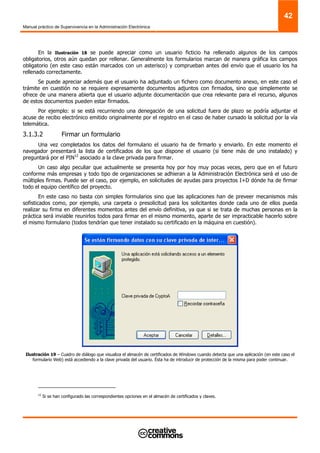 Manual práctico de Supervivencia en la Administración Electrónica
42
En la Ilustración 18 se puede apreciar como un usuario ficticio ha rellenado algunos de los campos
obligatorios, otros aún quedan por rellenar. Generalmente los formularios marcan de manera gráfica los campos
obligatorio (en este caso están marcados con un asterisco) y comprueban antes del envío que el usuario los ha
rellenado correctamente.
Se puede apreciar además que el usuario ha adjuntado un fichero como documento anexo, en este caso el
trámite en cuestión no se requiere expresamente documentos adjuntos con firmados, sino que simplemente se
ofrece de una manera abierta que el usuario adjunte documentación que crea relevante para el recurso, algunos
de estos documentos pueden estar firmados.
Por ejemplo: si se está recurriendo una denegación de una solicitud fuera de plazo se podría adjuntar el
acuse de recibo electrónico emitido originalmente por el registro en el caso de haber cursado la solicitud por la vía
telemática.
3.1.3.2 Firmar un formulario
Una vez completados los datos del formulario el usuario ha de firmarlo y enviarlo. En este momento el
navegador presentará la lista de certificados de los que dispone el usuario (si tiene más de uno instalado) y
preguntará por el PIN12
asociado a la clave privada para firmar.
Un caso algo peculiar que actualmente se presenta hoy por hoy muy pocas veces, pero que en el futuro
conforme más empresas y todo tipo de organizaciones se adhieran a la Administración Electrónica será el uso de
múltiples firmas. Puede ser el caso, por ejemplo, en solicitudes de ayudas para proyectos I+D dónde ha de firmar
todo el equipo científico del proyecto.
En este caso no basta con simples formularios sino que las aplicaciones han de preveer mecanismos más
sofisticados como, por ejemplo, una carpeta o presolicitud para los solicitantes donde cada uno de ellos pueda
realizar su firma en diferentes momentos antes del envío definitiva, ya que si se trata de muchas personas en la
práctica será inviable reunirlos todos para firmar en el mismo momento, aparte de ser impracticable hacerlo sobre
el mismo formulario (todos tendrían que tener instalado su certificado en la máquina en cuestión).
Ilustración 19 – Cuadro de diálogo que visualiza el almacén de certificados de Windows cuando detecta que una aplicación (en este caso el
formulario Web) está accediendo a la clave privada del usuario. Ésta ha de introducir de protección de la misma para poder continuar.
12
Si se han configurado las correspondientes opciones en el almacén de certificados y claves.
 