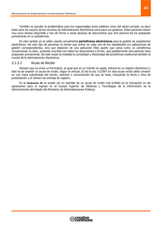 Manual práctico de Supervivencia en la Administración Electrónica
43
También es peculiar la problemática para los responsables tanto públicos como del sector privado, es decir
tanto para los usuario de los servicios de Administración Electrónica como para sus gestores. Estas personas tienen
muy poco tiempo disponible y han de firmar a veces decenas de documentos que otra persona les ha preparado
previamente en un portafirmas.
En este sentido ya se están usando actualmente portafirmas electrónicos para la gestión de expedientes
electrónicos. Así este tipo de personas no tienen que entrar en cada uno de los expedientes y/o aplicaciones de
gestión correspondientes, sino que disponen de una aplicación Web aparte que actúa como un portafirmas
convencional, es decir, presenta una lista con todos los documentos a firmar, que posiblemente otra persona haya
preparado previamente. De este modo se traslada la comodidad y efectividad del portafirmas tradicional también al
mundo de la Administración Electrónica.
3.1.3.3 Acuse de Recibo
Siempre que se envía un formulario, al igual que en un trámite en papel, entrará en un registro electrónico y
éste ha de expedir un acuse de recibo. Según el artículo 25 de la Ley 11/2007 en este acuse recibo debe consistir
en una copia autenticada del escrito, solicitud o comunicación de que se trate, incluyendo la fecha y hora de
presentación y el número de entrada de registro.
En la Ilustración 20 se puede ver un ejemplo de un acuse de recibo real emitido en la inscripción en las
oposiciones para el ingreso en el Cuerpo Superior de Sistemas y Tecnologías de la Información de la
Administración del Estado del Ministerio de Administraciones Públicas.
 