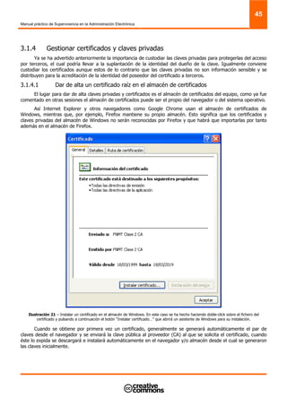 Manual práctico de Supervivencia en la Administración Electrónica
45
3.1.4 Gestionar certificados y claves privadas
Ya se ha advertido anteriormente la importancia de custodiar las claves privadas para protegerlas del acceso
por terceros, el cual podría llevar a la suplantación de la identidad del dueño de la clave. Igualmente conviene
custodiar los certificados aunque estos de lo contrario que las claves privadas no son información sensible y se
distribuyen para la acreditación de la identidad del poseedor del certificado a terceros.
3.1.4.1 Dar de alta un certificado raíz en el almacén de certificados
El lugar para dar de alta claves privadas y certificados es el almacén de certificados del equipo, como ya fue
comentado en otras sesiones el almacén de certificados puede ser el propio del navegador o del sistema operativo.
Así Internet Explorer y otros navegadores como Google Chrome usan el almacén de certificados de
Windows, mientras que, por ejemplo, Firefox mantiene su propio almacén. Esto significa que los certificados y
claves privadas del almacén de Windows no serán reconocidas por Firefox y que habrá que importarlas por tanto
además en el almacén de Firefox.
Ilustración 21 – Instalar un certificado en el almacén de Windows. En este caso se ha hecho haciendo doble-click sobre el fichero del
certificado y pulsando a continuación el botón “Instalar certificado…” que abrirá un asistente de Windows para su instalación.
Cuando se obtiene por primera vez un certificado, generalmente se generará automáticamente el par de
claves desde el navegador y se enviará la clave pública al proveedor (CA) al que se solicita el certificado, cuando
éste lo expida se descargará e instalará automáticamente en el navegador y/o almacén desde el cual se generaron
las claves inicialmente.
 
