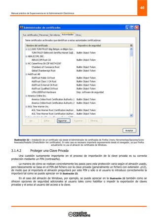 Manual práctico de Supervivencia en la Administración Electrónica
46
Ilustración 22 – Instalación de un certificado raíz desde el Administrador de certificados de Firefox (menu Herramientas/Opciones/Icono
Avanzado/Pestaña Cifrado/Botón Ver certificados). En este caso es necesario importarlo expresamente desde el navegador, ya que Firefox
actualmente no usa el almacén de certificados de Windows.
3.1.4.2 Proteger una Clave Privada
Una cuestión sumamente importante en el proceso de importación de la clave privada es su correcta
protección mediante un PIN (contraseña).
La manera de cómo se realizan concretamente los pasos para esta protección varia según el almacén usado,
pero básicamente se basa en el PIN del fichero con la clave privada (generalmente un fichero con extensión .p12),
de modo que al importarla el almacén preguntará por este PIN y sólo si el usuario lo introduce correctamente la
importará tal como se puede apreciar en la Ilustración 23.
En el caso del almacén de Windows, por ejemplo, se puede apreciar en la Ilustración 23 también como se
ofrecen opciones de seguridad adicionales al usuario tales como habilitar o impedir la exportación de claves
privadas y el aviso al usuario del acceso a la clave.
 