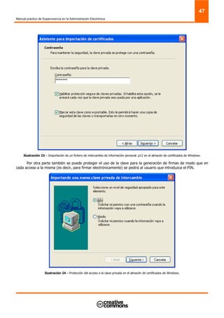Manual práctico de Supervivencia en la Administración Electrónica
47
Ilustración 23 – Importación de un fichero de intercambio de información personal .p12 en el almacén de certificados de Windows.
Por otra parte también se puede proteger el uso de la clave para la generación de firmas de modo que en
cada acceso a la misma (es decir, para firmar electrónicamente) se pedirá al usuario que introduzca el PIN.
Ilustración 24 – Protección del acceso a la clave privada en el almacén de certificados de Windows.
 