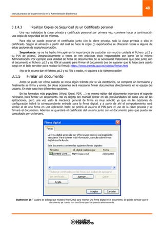 Manual práctico de Supervivencia en la Administración Electrónica
48
3.1.4.3 Realizar Copias de Seguridad de un Certificado personal
Una vez instalados la clave privada y certificado personal por primera vez, conviene hacer a continuación
una copia de seguridad de los mismos.
Para ello se puede exportar el certificado junto con la clave privada, solo la clave privada o sólo el
certificado. Según el almacén a partir del cual se hace la copia (o exportación) se ofrecerán todas o alguna de
estas opciones de copia/exportación.
Importante: ya se ha hecho hincapié en la importancia de custodiar con mucho cuidada el fichero .p12 y
su PIN de acceso. Desgraciadamente a veces se ven prácticas poco responsables por parte de la misma
Administración. Por ejemplo esta utilidad de firma de documentos de la Generalitat Valenciana que pide junto con
el documento el fichero .p12 y su PIN al usuario para firmar el documento (es de suponer que lo hace para usarlo
luego en el lado servidor para realizar la firma): https://www.tramita.gva.es/rubrica/firmar.html
¡No se le ocurra dar el fichero .p12 y su PIN a nadie, ni siquiera a la Administración!
3.1.5 Firmar un documento
Antes se pudo ver cómo cuando se inicia algún trámite por la vía electrónica, se completa un formulario y
finalmente se firma y envía. En otras ocasiones será necesario firmar documentos directamente en el equipo del
usuario. En este caso hay diferentes opciones.
En los formatos más populares (Word, Excel, PDF, …) es mismo editor del documento incorpora el soporte
necesario para firmar un documento. No es objeto del manual entrar en las peculiaridades de cada una de las
aplicaciones, pero una vez visto la mecánica general de firma es muy sencillo ya que en las opciones de
configuración habrá la correspondiente entrada para la firma digital, y a partir de ahí el comportamiento será
similar al de una firma en una aplicación Web: se pedirá al usuario el PIN para el uso de la clave privada y se
firmará el documento. Además se guardará el certificado del usuario junto con el documento para que pueda ser
consultado por un tercero.
Ilustración 25 – Cuadro de diálogo que muestra Word 2003 para insertar una firma digital en el documento. Se puede apreciar que el
documento ya cuenta con una firma que fue creada anteriormente.
 