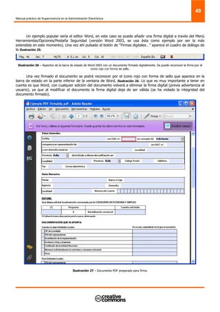 Manual práctico de Supervivencia en la Administración Electrónica
49
Un ejemplo popular sería el editor Word, en este caso se puede añadir una firma digital a través del Menú
Herramientas/Opciones/Pestaña Seguridad (versión Word 2003, se usa ésta como ejemplo por ser la más
extendida en este momento). Una vez ahí pulsado el botón de “Firmas digitales…” aparece el cuadro de diálogo de
la Ilustración 25.
Ilustración 26 – Aspectos de la barra de estado de Word 2003 con un documento firmado digitalmente. Se puede reconocer la firma por el
icono rojo con forma de sello.
Una vez firmado el documento se podrá reconocer por el icono rojo con forma de sello que aparece en la
barra de estado en la parte inferior de la ventana de Word, Ilustración 26. Lo que es muy importante a tener en
cuenta es que Word, con cualquier edición del documento volverá a eliminar la firma digital (previa advertencia al
usuario), ya que al modificar el documento la firma digital deja de ser válida (se ha violado la integridad del
documento firmado).
Ilustración 27 – Documento PDF preparado para firma.
 