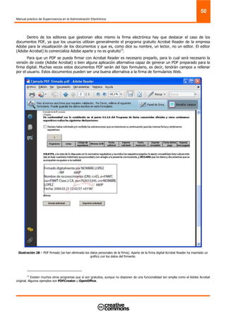 Manual práctico de Supervivencia en la Administración Electrónica
50
Dentro de los editores que gestionan ellos mismo la firma electrónica hay que destacar el caso de los
documentos PDF, ya que los usuarios utilizan generalmente el programa gratuito Acrobat Reader de la empresa
Adobe para la visualización de los documentos y que es, como dice su nombre, un lector, no un editor. El editor
(Adobe Acrobat) lo comercializa Adobe aparte y no es gratuito13
.
Para que un PDF se pueda firmar con Acrobat Reader es necesario preparlo, para lo cual será necesario la
versión de coste (Adobe Acrobat) o bien alguna aplicación alternativa capaz de generar un PDF preparado para la
firma digital. Muchas veces estos documentos PDF serán del tipo formulario, es decir, tendrán campos a rellenar
por el usuario. Estos documentos pueden ser una buena alternativa a la firma de formularios Web.
Ilustración 28 – PDF firmado (se han eliminado los datos personales de la firma). Aparte de la firma digital Acrobat Reader ha insertado un
gráfico con los datos del firmante.
13
Existen muchos otros programas que sí son gratuitos, aunque no disponen de una funcionalidad tan amplia como el Adobe Acrobat
original. Algunos ejemplos son PDFCreator u OpenOffice.
 