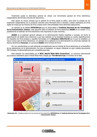 Manual práctico de Supervivencia en la Administración Electrónica
51
Finalmente queda la alternativa general de utilizar una herramienta general de firma electrónica,
independiente del formato concreto del documento.
Esta opción es menos cómoda que la gestión de la firma desde el editor, pero tiene la ventaja de ser
totalmente independiente de un producto concreto como Microsoft Word o Acrobat y utilizar estándares de firma
digital de modo que los ficheros de firma creados serán intercambiables entre diferentes aplicaciones.
Un ejemplo es la utilidad INTECOfirma que ha desarrollado el Instituto Nacional de las Tecnologías
de la Comunicación (Inteco), esta pequeña utiliza el estándar de firma electrónica XAdES en su versión 1.3.2,
posiblemente el estándar de firma electrónica más importante en este momento.
XAdES es el estándar general utilizado en la Administración Pública española y europea, de hecho la
especificación de XAdES hace referencia a que este estándar se ha diseñado teniendo en cuenta específicamente
los requisitos de firma longeva y aquellos formulados en la Directiva 1999/93/CE por la que se establece un
marco común para la firma electrónica. Un ejemplo de su apliación en la administración es el formato estándar de
factura electrónica Facturae, el cual prevé XAdES como formato de firma.
Por sus características se está utilizando principalmente para el manejo de firma electrónica en el backoffice
de las aplicaciones de la Administración. De cara al ciudadano, se siguen utilizando en gran medida documentos
PDF firmados, fundamentalmente por comodidad para éste.
Este estándar fue desarrollado por el W3C (World Wide Web Consortium), un consorcio internacional
que produce estándares para la World Wide Web, dirigido por Tim Berners-Lee, el inventor de la Web.
Ilustración 29 – Pantalla principal de la herramienta de firma electrónica INTECOfirma del Instituto Nacional de las Tecnologías de la
Comunicación (Inteco).
 