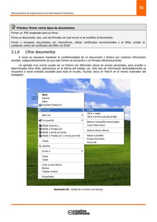 Manual práctico de Supervivencia en la Administración Electrónica
52
Práctica: firmar varios tipos de documentos
Firmar un .PDF preparado para su firma.
Firma un documento .doc, una vez firmado ver qué ocurre si se modifica el documento.
Firmar y recuperar documentos con IntecoFirma, utilizar certificados convencionales y el DNIe, probar la
validación online del certificado del DNIe vía OCSP.
3.1.6 Cifrar documentos
A veces es necesario mantener la confidencialidad de un documento o fichero por contener información
sensible, independientemente de que este fichero se encuentre o no firmado electrónicamente.
Un ejemplo muy común puede ser un fichero con diferentes claves de acceso personales, para acceder a
determinados sitios Web, aplicaciones en la oficina del trabajo, etc. Este tipo de información lamentablemente se
encuentra a veces anotada accesible para todo el mundo, muchas veces en Post-it en el mismo ordenador del
trabajador.
Ilustración 30 – Cifrado de un fichero con AxCrypt.
 