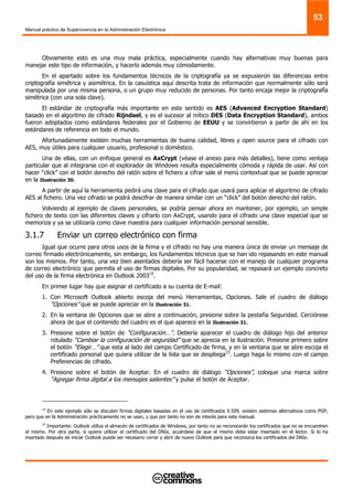 Manual práctico de Supervivencia en la Administración Electrónica
53
Obviamente esto es una muy mala práctica, especialmente cuando hay alternativas muy buenas para
manejar este tipo de información, y hacerlo además muy cómodamente.
En el apartado sobre los fundamentos técnicos de la criptografía ya se expusieron las diferencias entre
criptografía simétrica y asimétrica. En la casuística aquí descrita trata de información que normalmente sólo será
manipulada por una misma persona, o un grupo muy reducido de personas. Por tanto encaja mejor la criptografía
simétrica (con una sola clave).
El estándar de criptografía más importante en este sentido es AES (Advanced Encryption Standard)
basado en el algoritmo de cifrado Rijndael, y es el sucesor al mítico DES (Data Encryption Standard), ambos
fueron adoptados como estándares federales por el Gobierno de EEUU y se convirtieron a partir de ahí en los
estándares de referencia en todo el mundo.
Afortunadamente existen muchas herramientas de buena calidad, libres y open source para el cifrado con
AES, muy útiles para cualquier usuario, profesional o doméstico.
Una de ellas, con un enfoque general es AxCrypt (véase el anexo para más detalles), tiene como ventaja
particular que al integrarse con el explorador de Windows resulta especialmente cómoda y rápida de usar. Así con
hacer “click” con el botón derecho del ratón sobre el fichero a cifrar sale el menú contextual que se puede apreciar
en la Ilustración 30.
A partir de aquí la herramienta pedirá una clave para el cifrado que usará para aplicar el algoritmo de cifrado
AES al fichero. Una vez cifrado se podrá descifrar de manera similar con un “click” del botón derecho del ratón.
Volviendo al ejemplo de claves personales, se podría pensar ahora en mantener, por ejemplo, un simple
fichero de texto con las diferentes claves y cifrarlo con AxCrypt, usando para el cifrado una clave especial que se
memoriza y ya se utilizaría como clave maestra para cualquier información personal sensible.
3.1.7 Enviar un correo electrónico con firma
Igual que ocurre para otros usos de la firma y el cifrado no hay una manera única de enviar un mensaje de
correo firmado electrónicamente, sin embargo, los fundamentos técnicos que se han ido repasando en este manual
son los mismos. Por tanto, una vez bien asentados debería ser fácil hacerse con el manejo de cualquier programa
de correo electrónico que permita el uso de firmas digitales. Por su popularidad, se repasará un ejemplo concreto
del uso de la firma electrónica en Outlook 200314
.
En primer lugar hay que asignar el certificado a su cuenta de E-mail:
1. Con Microsoft Outlook abierto escoja del menú Herramientas, Opciones. Sale el cuadro de diálogo
“Opciones” que se puede apreciar en la Ilustración 31.
2. En la ventana de Opciones que se abre a continuación, presione sobre la pestaña Seguridad. Cerciórese
ahora de que el contenido del cuadro es el que aparece en la Ilustración 31.
3. Presione sobre el botón de “Configuración…”. Debería aparecer el cuadro de diálogo hijo del anterior
rotulado “Cambiar la configuración de seguridad” que se aprecia en la ilustración. Presione primero sobre
el botón “Elegir…” que esta al lado del campo Certificado de firma, y en la ventana que se abre escoja el
certificado personal que quiera utilizar de la lista que se despliega15
. Luego haga lo mismo con el campo
Preferencias de cifrado.
4. Presione sobre el botón de Aceptar. En el cuadro de diálogo “Opciones”, coloque una marca sobre
“Agregar firma digital a los mensajes salientes” y pulse el botón de Aceptar.
14
En este ejemplo sólo se discuten firmas digitales basadas en el uso de certificados X.509, existen sistemas alternativos como PGP,
pero que en la Administración prácticamente no se usan, y que por tanto no son de interés para este manual.
15
Importante: Outlook utiliza el almacén de certificados de Windows, por tanto no se reconocerán los certificados que no se encuentren
el mismo. Por otra parte, si quiere utilizar el certificado del DNIe, acuérdese de que el mismo debe estar insertado en el lector. Si lo ha
insertado después de iniciar Outlook puede ser necesario cerrar y abrir de nuevo Outlook para que reconozca los certificados del DNIe.
 