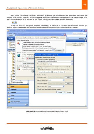 Manual práctico de Supervivencia en la Administración Electrónica
54
Para firmar un mensaje de correo electrónico y permitir que su identidad sea verificable, solo tiene que
enviarlo de la manera habitual, Microsoft Outlook firmará sus mensajes automáticamente. De todos modos en la
barra de herramientas de la ventana de edición del mensaje encontrará los botones siguientes:
Si se han marcado las opción de firma comentada, el botón de la izquierda se encontrará pulsado por
defecto, si para un mensaje concreto no quiere firma basta con pulsarlo para deshabilitar esta opción.
Ilustración 31 – Configuración de firma digital y cifrado en Outlook 2003.
 