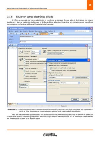 Manual práctico de Supervivencia en la Administración Electrónica
55
3.1.8 Enviar un correo electrónico cifrado
Al cifrar un mensaje de correo electrónico el remitente se asegura de que sólo el destinatario del mismo
pueda ver y leer su contenido, incluyendo el de los archivos adjuntos. Para cifrar un mensaje correo electrónico
debe disponer de la clave pública del destinatario del mensaje.
Ilustración 32 – Configuración individual de un mensaje de correo electrónico en Outlook 2003 para enviar como cifrado (hay que habilitar la
opción de “Cifrar el contenido del mensaje y los datos adjuntos”, en la imagen está aún deshabilitada).
Para ello hay diferentes posibilidades, una es recibir la clave pública llave pública de un emisor en particular
cuando éste le envía un mensaje de correo electrónico digitalmente. Otra es dar de alta el fichero del certificado en
los contactos de Outlook si se dispone de él.
 