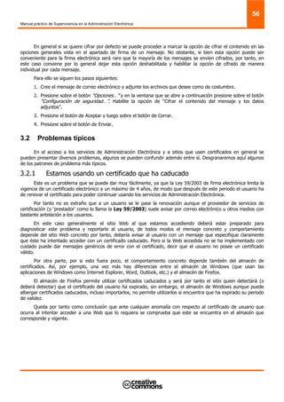 Manual práctico de Supervivencia en la Administración Electrónica
56
En general si se quiere cifrar por defecto se puede proceder a marcar la opción de cifrar el contenido en las
opciones generales vista en el apartado de firma de un mensaje. No obstante, si bien esta opción puede ser
conveniente para la firma electrónica será raro que la mayoría de los mensajes se envíen cifrados, por tanto, en
este caso conviene por lo general dejar esta opción deshabilitada y habilitar la opción de cifrado de manera
individual por cada mensaje.
Para ello se siguen los pasos siguientes:
1. Cree el mensaje de correo electrónico y adjunte los archivos que desee como de costumbre.
2. Presione sobre el botón “Opciones…” y en la ventana que se abre a continuación presione sobre el botón
“Configuración de seguridad…”. Habilite la opción de “Cifrar el contenido del mensaje y los datos
adjuntos”.
3. Presione el botón de Aceptar y luego sobre el botón de Cerrar.
4. Presione sobre el botón de Enviar.
3.2 Problemas típicos
En el acceso a los servicios de Administración Electrónica y a sitios que usen certificados en general se
pueden presentar diversos problemas, algunos se pueden confundir además entre sí. Desgranaremos aquí algunos
de los patrones de problema más típicos.
3.2.1 Estamos usando un certificado que ha caducado
Este es un problema que se puede dar muy fácilmente, ya que la Ley 59/2003 de firma electrónica limita la
vigencia de un certificado electrónico a un máximo de 4 años, de modo que después de este periodo el usuario ha
de renovar el certificado para poder continuar usando los servicios de Administración Electrónica.
Por tanto no es extraño que a un usuario se le pase la renovación aunque el proveedor de servicios de
certificación (o ‘prestador’ como lo llama la Ley 59/2003) suele avisar por correo electrónico u otros medios con
bastante antelación a los usuarios.
En este caso generalmente el sitio Web al que estamos accediendo deberá estar preparado para
diagnosticar este problema y reportarlo al usuario, de todos modos el mensaje concreto y comportamiento
depende del sitio Web concreto por tanto, debería avisar al usuario con un mensaje que especifique claramente
que éste ha intentado acceder con un certificado caducado. Pero si la Web accedida no se ha implementado con
cuidado puede dar mensajes genéricos de error con el certificado, decir que el usuario no posee un certificado
válido.
Por otra parte, por si esto fuera poco, el comportamiento concreto depende también del almacén de
certificados. Así, por ejemplo, una vez más hay diferencias entre el almacén de Windows (que usan las
aplicaciones de Windows como Internet Explorer, Word, Outlook, etc.) y el almacén de Firefox.
El almacén de Firefox permite utilizar certificados caducados y será por tanto el sitio quien detectará (o
deberá detectar) que el certificado del usuario ha expirado, sin embargo, el almacén de Windows aunque puede
albergar certificados caducados, incluso importarlos, no permite utilizarlos si encuentra que ha expirado su periodo
de validez.
Queda por tanto como conclusión que ante cualquier anomalía con respecto al certificado de usuario que
ocurra al intentar acceder a una Web que lo requiera se comprueba que este se encuentra en el almacén que
corresponde y vigente.
 