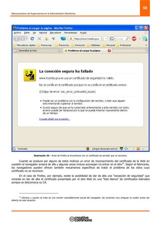 Manual práctico de Supervivencia en la Administración Electrónica
58
Ilustración 34 – Aviso de Firefox al encontrarse con un certificado de servidor que no recnonce.
Cuando se produce por alguno de estos motivos un error de reconocimiento del certificado de la Web en
cuestión el navegador avisará de ello y algunas veces incluso aconsejan no entrar en el sitio16
. Según el fabricante,
los navegadores pueden ofrecer también mecanismos específicos de tratar el problema de los sitios cuyo
certificado no se reconoce.
En el caso de Firefox, por ejemplo, existe la posibilidad de dar de alta una “excepción de seguridad” que
consiste en dar de alta el certificado presentado por el sitio Web en una “lista blanca” de certificados tolerados
aunque se desconozca su CA.
16
Siempre y cuando se trata de una versión razonablemente actual del navegador, las versiones muy antiguas no suelen avisar por
defecto de esta situación.
 