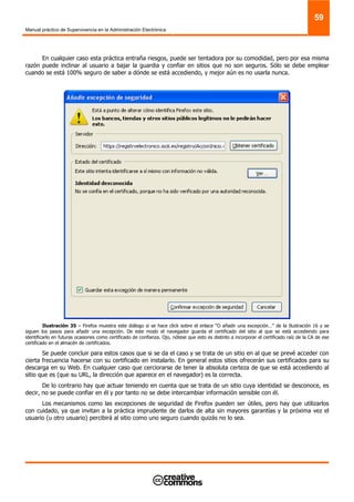 Manual práctico de Supervivencia en la Administración Electrónica
59
En cualquier caso esta práctica entraña riesgos, puede ser tentadora por su comodidad, pero por esa misma
razón puede inclinar al usuario a bajar la guardia y confiar en sitios que no son seguros. Sólo se debe emplear
cuando se está 100% seguro de saber a dónde se está accediendo, y mejor aún es no usarla nunca.
Ilustración 35 – Firefox muestra este diálogo si se hace click sobre el enlace “O añadir una excepción…” de la Ilustración 16 y se
siguen los pasos para añadir una excepción. De este modo el navegador guarda el certificado del sitio al que se está accediendo para
identificarlo en futuras ocasiones como certificado de confianza. Ojo, nótese que esto es distinto a incorporar el certificado raíz de la CA de ese
certificado en el almacén de certificados.
Se puede concluir para estos casos que si se da el caso y se trata de un sitio en al que se prevé acceder con
cierta frecuencia hacerse con su certificado en instalarlo. En general estos sitios ofrecerán sus certificados para su
descarga en su Web. En cualquier caso que cerciorarse de tener la absoluta certeza de que se está accediendo al
sitio que es (que su URL, la dirección que aparece en el navegador) es la correcta.
De lo contrario hay que actuar teniendo en cuenta que se trata de un sitio cuya identidad se desconoce, es
decir, no se puede confiar en él y por tanto no se debe intercambiar información sensible con él.
Los mecanismos como las excepciones de seguridad de Firefox pueden ser útiles, pero hay que utilizarlos
con cuidado, ya que invitan a la práctica imprudente de darlos de alta sin mayores garantías y la próxima vez el
usuario (u otro usuario) percibirá al sitio como uno seguro cuando quizás no lo sea.
 