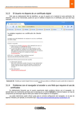 Manual práctico de Supervivencia en la Administración Electrónica
60
3.2.3 El Usuario no dispone de un certificado digital
Este caso es relativamente fácil de identificar, ya que el usuario se le mostrará el aviso pertinente. No
obstante, como ya fue mencionado, puede ser que en realidad sí dispone de un certificado, pero que este haya
caducado.
Ilustración 36 – Pantalla que muestra Google Chrome al acceder a un sitio que solicita un certificado de usuario cuando éste no dispone de
ninguno.
3.2.4 Problemas con el navegador al acceder a una Web que requiera el uso de
certificados
Es relativamente frecuente que el usuario experimente algún problema técnico con el navegador. Un
ejemplo típico son insuficientes permisos para la descarga de un control ActiveX en Internet Explorer (un tipo de
componente que descargan algunas Webs para realizar la firma digital en el navegador).
Las sedes electrónicas suelen ofrecer guías para la correcta configuración del navegador, en el caso de
Agencia Tributaria, por ejemplo, se encuentra aquí: http://www.aeat.es/aeat/aeat.jsp?pg=ayuda/faq/es_ES
 