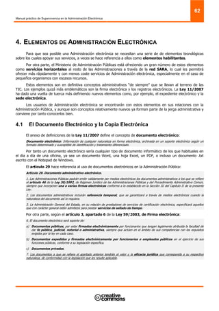 Manual práctico de Supervivencia en la Administración Electrónica
62
4. ELEMENTOS DE ADMINISTRACIÓN ELECTRÓNICA
Para que sea posible una Administración electrónica se necesitan una serie de de elementos tecnológicos
sobre los cuales apoyar sus servicios, a veces se hace referencia a ellos como elementos habilitantes.
Por otra parte, el Ministerio de Administración Públicas está ofreciendo un gran número de estos elementos
como servicios horizontales al resto de las Administraciones a través de la red SARA, lo cual les permitirá
ofrecer más rápidamente y con menos coste servicios de Administración electrónica, especialmente en el caso de
pequeños organismos con escasos recursos.
Estos elementos son en definitiva conceptos administrativos “de siempre” que se llevan al terreno de las
TIC. Los ejemplos quizá más emblemáticos son la firma electrónica y los registros electrónicos. La Ley 11/2007
ha dado una vuelta de tuerca más definiendo nuevos elementos como, por ejemplo, el expediente electrónico y la
sede electrónica.
Los usuarios de Administración electrónica se encontrarán con estos elementos en sus relaciones con la
Administración Pública, y aunque son conceptos relativamente nuevos ya forman parte de la jerga administrativa y
conviene por tanto conocerlos bien.
4.1 El Documento Electrónico y la Copia Electrónica
El anexo de definiciones de la Ley 11/2007 define el concepto de documento electrónico:
Documento electrónico: Información de cualquier naturaleza en forma electrónica, archivada en un soporte electrónico según un
formato determinado y susceptible de identificación y tratamiento diferenciado.
Por tanto un documento electrónico sería cualquier tipo de documento informático de los que habituales en
el día a día de una oficina, ya sea un documento Word, una hoja Excel, un PDF, o incluso un documento .txt
escrito con el Notepad de Windows.
El artículo 29 hace referencia al uso de documentos electrónicos en la Administración Pública:
Artículo 29. Documento administrativo electrónico.
1. Las Administraciones Públicas podrán emitir validamente por medios electrónicos los documentos administrativos a los que se refiere
el artículo 46 de la Ley 30/1992, de Régimen Jurídico de las Administraciones Públicas y del Procedimiento Administrativo Común,
siempre que incorporen una o varias firmas electrónicas conforme a lo establecido en la Sección III del Capítulo II de la presente
Ley.
2. Los documentos administrativos incluirán referencia temporal, que se garantizará a través de medios electrónicos cuando la
naturaleza del documento así lo requiera.
3. La Administración General del Estado, en su relación de prestadores de servicios de certificación electrónica, especificará aquellos
que con carácter general estén admitidos para prestar servicios de sellado de tiempo.
Por otra parte, según el artículo 3, apartado 6 de la Ley 59/2003, de Firma electrónica:
6. El documento electrónico será soporte de:
a) Documentos públicos, por estar firmados electrónicamente por funcionarios que tengan legalmente atribuida la facultad de
dar fe pública, judicial, notarial o administrativa, siempre que actúen en el ámbito de sus competencias con los requisitos
exigidos por la ley en cada caso.
b) Documentos expedidos y firmados electrónicamente por funcionarios o empleados públicos en el ejercicio de sus
funciones públicas, conforme a su legislación específica.
c) Documentos privados.
7. Los documentos a que se refiere el apartado anterior tendrán el valor y la eficacia jurídica que corresponda a su respectiva
naturaleza, de conformidad con la legislación que les resulte aplicable.
 