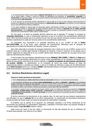 Manual práctico de Supervivencia en la Administración Electrónica
64
3. Las Administraciones Públicas podrán obtener imágenes electrónicas de los documentos privados aportados por los ciudadanos,
con su misma validez y eficacia, a través de procesos de digitalización que garanticen su autenticidad, integridad y la
conservación del documento imagen, de lo que se dejará constancia. Esta obtención podrá hacerse de forma automatizada, mediante
el correspondiente sello electrónico.
4. En los supuestos de documentos emitidos originalmente en soporte papel de los que se hayan efectuado copias electrónicas de
acuerdo con lo dispuesto en este artículo, podrá procederse a la destrucción de los originales en los términos y con las condiciones
que por cada Administración Pública se establezcan.
5. Las copias realizadas en soporte papel de documentos públicos administrativos emitidos por medios electrónicos y firmados
electrónicamente tendrán la consideración de copias auténticas siempre que incluyan la impresión de un código generado
electrónicamente u otros sistemas de verificación que permitan contrastar su autenticidad mediante el acceso a los archivos
electrónicos de la Administración Pública, órgano o entidad emisora.
Por otra parte, si el lector ha prestado atención observará que el apartado 2º consagra el concepto de
compulsa electrónica, la cual es fundamental soportarla ya que en la práctica los procedimientos difícilmente
serán 100% electrónicos puesto que en la práctica hoy por hoy será casi siempre necesario incorporar documentos
emitidos originalmente en papel por terceras partes en los procedimientos electrónicos.
Un precedente muy importante a la compulsa electrónica de la Ley 11/2007 ha sido la Orden
ITC/1475/2006, de 11 de mayo, sobre utilización del procedimiento electrónico para la compulsa de
documentos en el ámbito del Ministerio de Industria, Turismo y Comercio.
Esta orden desarrolla el concepto de compulsa electrónica más a fondo que la Ley 11/2007, aunque con la
limitación obvia de un ámbito legal reducido al Ministerio de Industria, Turismo y Comercio. Es de esperar que el
próximo reglamento de desarrollo de la Ley 11/2007 aborde estos extremos sentando así una base común para
todas las Administraciones Públicas.
A nivel europeo hay que destacar especialmente la norma MoReq2 (ISO 15489). El Modelo de Requisitos
para la gestión de documentos electrónicos de archivo incide especialmente en los requisitos funcionales de la
gestión de documentos electrónicos de archivo mediante un sistema de gestión de documentos electrónicos
de archivo (SGDEA). La especificación se ha concebido de forma que pueda aplicarse en todas las
organizaciones públicas y privadas que deseen, y será es el modelo de referencia a seguir por las Administración
de la Unión Europea dentro de su iniciativa IDABC (Interoperable Delivery of European eGovernment Services to
public Administrations, Businesses and Citizens).
4.2 Archivo Electrónico (Archivo Legal)
Artículo 31. Archivo electrónico de documentos.
1. Podrán almacenarse por medios electrónicos todos los documentos utilizados en las actuaciones administrativas.
2. Los documentos electrónicos que contengan actos administrativos que afecten a derechos o intereses de los particulares
deberán conservarse en soportes de esta naturaleza, ya sea en el mismo formato a partir del que se originó el documento o en otro
cualquiera que asegure la identidad e integridad de la información necesaria para reproducirlo. Se asegurará en todo caso la posibilidad
de trasladar los datos a otros formatos y soportes que garanticen el acceso desde diferentes aplicaciones.
3. Los medios o soportes en que se almacenen documentos, deberán contar con medidas de seguridad que garanticen la integridad,
autenticidad, confidencialidad, calidad, protección y conservación de los documentos almacenados. En particular, asegurarán
la identificación de los usuarios y el control de accesos, así como el cumplimiento de las garantías previstas en la legislación de
protección de datos.
El archivo electrónico de documentos es otro aspecto clave. En este caso hay que destacar especialmente
una dificultad a la que el artículo 31 no se refiere expresamente: la conservación de documentos electrónicos
durante periodos de tiempo largos con todas las garantías de autenticidad e integridad.
El problema que se plantea es el siguiente: los certificados asociados a las firmas electrónicas de los
documentos que garantizan su autenticidad e integridad, e identifican al firmante tienen una duración limitada en
el tiempo (según la Ley 59/2003 máximo 4 años).
¿Qué ocurre por tanto si hay que utilizar un documento de este tipo después de que el certificado del
firmante haya expirado y por tanto ya no es válido?
 