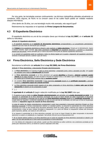 Manual práctico de Supervivencia en la Administración Electrónica
65
Por otra parte, las tecnologías avanzan continuamente. Las técnicas criptográficas utilizadas actualmente se
consideran 100% seguras, de hecho no se conocen casos en las cuales hayan podido ser violadas mediante
ataques informáticos.
¿Pero dentro de 30 años, con una tecnología mucho más avanzada, esto seguirá igual?
Retomaremos las respuestas en el apartado de Firma Longeva de Documentos.
4.3 El Expediente Electrónico
El expediente electrónico es uno de los conceptos claves que introduce la Ley 11/2007, en el artículo 32
define su naturaleza:
Artículo 32. Expediente electrónico.
1. El expediente electrónico es el conjunto de documentos electrónicos correspondientes a un procedimiento administrativo,
cualquiera que sea el tipo de información que contengan.
2. El foliado de los expedientes electrónicos se llevará a cabo mediante un índice electrónico, firmado por la Administración, órgano
o entidad actuante, según proceda. Este índice garantizará la integridad del expediente electrónico y permitirá su recuperación
siempre que sea preciso, siendo admisible que un mismo documento forme parte de distintos expedientes electrónicos.
3. La remisión de expedientes podrá ser sustituida a todos los efectos legales por la puesta a disposición del expediente electrónico,
teniendo el interesado derecho a obtener copia del mismo.
4.4 Firma Electrónica, Sello Electrónico y Sede Electrónica
Recordemos la definición del artículo 3 de la Ley 59/2003, de Firma Electrónica:
Artículo 3. Firma electrónica, y documentos firmados electrónicamente.
1. La firma electrónica es el conjunto de datos en forma electrónica, consignados junto a otros o asociados con ellos, que pueden
ser utilizados como medio de identificación del firmante.
2. La firma electrónica avanzada es la firma electrónica que permite identificar al firmante y detectar cualquier cambio
ulterior de los datos firmados, que está vinculada al firmante de manera única y a los datos a que se refiere y que ha sido creada
por medios que el firmante puede mantener bajo su exclusivo control.
3. Se considera firma electrónica reconocida la firma electrónica avanzada basada en un certificado reconocido y generada
mediante un dispositivo seguro de creación de firma.
4. La firma electrónica reconocida tendrá respecto de los datos consignados en forma electrónica el mismo valor que la firma
manuscrita en relación con los consignados en papel.
5. […]
El apartado 8 del artículo 3 (según redacción modificada por la Ley 56/2007) dice que:
8. El soporte en que se hallen los datos firmados electrónicamente será admisible como prueba documental en juicio. Si se
impugnare la autenticidad de la firma electrónica reconocida con la que se hayan firmado los datos incorporados al documento
electrónico se procederá a comprobar que se trata de una firma electrónica avanzada basada en un certificado reconocido, que
cumple todos los requisitos y condiciones establecidos en esta Ley para este tipo de certificados, así como que la firma se ha generado
mediante un dispositivo seguro de creación de firma electrónica.
La carga de realizar las citadas comprobaciones corresponderá a quien haya presentado el documento electrónico firmado con firma
electrónica reconocida. Si dichas comprobaciones obtienen un resultado positivo, se presumirá la autenticidad de la firma electrónica
reconocida con la que se haya firmado dicho documento electrónico siendo las costas, gastos y derechos que origine la comprobación
exclusivamente a cargo de quien hubiese formulado la impugnación. Si, a juicio del tribunal, la impugnación hubiese sido temeraria,
podrá imponerle, además, una multa de 120 a 600 euros.
Si se impugna la autenticidad de la firma electrónica avanzada, con la que se hayan firmado los datos incorporados al documento
electrónico, se estará a lo establecido en el apartado 2 del artículo 326 de la Ley de Enjuiciamiento Civil.
9. No se negarán efectos jurídicos a una firma electrónica que no reúna los requisitos de firma electrónica reconocida en relación a los
datos a los que esté asociada por el mero hecho de presentarse en forma electrónica.
10. A los efectos de lo dispuesto en este artículo, cuando una firma electrónica se utilice conforme a las condiciones acordadas por las
partes para relacionarse entre sí, se tendrá en cuenta lo estipulado entre ellas.
 
