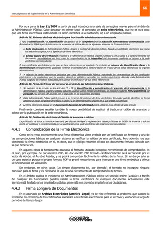 Manual práctico de Supervivencia en la Administración Electrónica
66
Por otra parte la Ley 11/2007 a partir de aquí introduce una serie de conceptos nuevas para el ámbito de
la Administración Pública. Cabe destacar en primer lugar el concepto de sello electrónico, que no es otra cosa
que una firma electrónica institucional. Es decir, identifica a la institución, no a un empleado público.
Artículo 18. Sistemas de firma electrónica para la actuación administrativa automatizada.
1. Para la identificación y la autenticación del ejercicio de la competencia en la actuación administrativa automatizada, cada
Administración Pública podrá determinar los supuestos de utilización de los siguientes sistemas de firma electrónica:
a. Sello electrónico de Administración Pública, órgano o entidad de derecho público, basado en certificado electrónico que reúna
los requisitos exigidos por la legislación de firma electrónica.
b. Código seguro de verificación vinculado a la Administración Pública, órgano o entidad y, en su caso, a la persona firmante del
documento, permitiéndose en todo caso la comprobación de la integridad del documento mediante el acceso a la sede
electrónica correspondiente.
2. Los certificados electrónicos a los que se hace referencia en el apartado 1.a incluirán el número de identificación fiscal y la
denominación correspondiente, pudiendo contener la identidad de la persona titular en el caso de los sellos electrónicos de órganos
administrativos.
3. La relación de sellos electrónicos utilizados por cada Administración Pública, incluyendo las características de los certificados
electrónicos y los prestadores que los expiden, deberá ser pública y accesible por medios electrónicos. Además, cada Administración
Pública adoptará las medidas adecuadas para facilitar la verificación de sus sellos electrónicos.
Artículo 19. Firma electrónica del personal al servicio de las Administraciones Públicas.
1. Sin perjuicio de lo previsto en los artículos 17 y 18, la identificación y autenticación del ejercicio de la competencia de la
Administración Pública, órgano o entidad actuante, cuando utilice medios electrónicos, se realizará mediante firma electrónica del
personal a su servicio, de acuerdo con lo dispuesto en los siguientes apartados.
2. Cada Administración Pública podrá proveer a su personal de sistemas de firma electrónica, los cuales podrán identificar de forma
conjunta al titular del puesto de trabajo o cargo y a la Administración u órgano en la que presta sus servicios.
3. La firma electrónica basada en el Documento Nacional de Identidad podrá utilizarse a los efectos de este artículo.
Finalmente conviene reseñar también la nueva posibilidad de sustituir el tradicional tablón de anuncios o
edicto por la publicación en la sede electrónica.
Artículo 12. Publicación electrónica del tablón de anuncios o edictos.
La publicación de actos y comunicaciones que, por disposición legal o reglamentaria deban publicarse en tablón de anuncios o edictos
podrá ser sustituida o complementada por su publicación en la sede electrónica del organismo correspondiente.
4.4.1 Comprobación de la Firma Electrónica
Como se ha visto anteriormente una firma electrónica viene avalada por un certificado del firmante y una de
las comprobaciones básicas en cualquier sistema es verificar la validez de este certificado. Pero además hay que
comprobar la firma electrónica en sí, es decir, que el código resumen cifrado del documento firmado coincide con
lo que debería ser.
En algunos casos la herramienta asociada al formato utilizado incorpora herramientas de comprobación. Es
el caso, por ejemplo, de documentos PDF. Un documento PDF firmado electrónicamente será reconocido por el
lector de Adobe, el Acrobat Reader, y se podrá comprobar fácilmente la validez de la firma. Sin embargo este es
un caso especial porque el propio formato PDF ya prevé mecanismos para incorporar una firma embebida y ofrece
la funcionalidad de validación.
Sin embargo, en otros casos (un simple documento txt, por ejemplo) el formato no incorpora ninguna
previsión para la firma y es necesario el uso de una herramienta de comprobación de firmas.
En el ámbito pública el Ministerio de Administraciones Públicas ofrece un servicio online (VALIDe) a través
del cualquier los funcionarios pueden validar la firma electrónica de cualquier documento. Actualmente este
servicio está limitado a los empleados pública, pero está en proyecto ampliarlo a los ciudadanos.
4.4.2 Firma Longeva de Documentos
En el apartado de Archivo Electrónico (Archivo Legal) ya se hizo referencia al problema que supone la
limitación en el tiempo de los certificados asociados a las firmas electrónicas para el archivo y validación a largo de
periodos de tiempo largos.
 