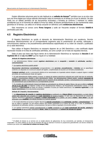 Manual práctico de Supervivencia en la Administración Electrónica
67
Existen diferentes soluciones pero la más habitual es un sellado de tiempo17
periódico que no es otra cosa
que una firma digital que incluye además información sobre el momento en el tiempo en el que se efectúo. De este
modo con un sellado periódico de los documentos archivados y firmados se confirma y mantiene su validez
acreditando que en el momento de sellado la firma fue válida. Al hacerlo periódicamente se van manteniendo estas
garantías en el tiempo. Los sellos en el tiempo actuarán en definitiva como evidencias electrónicas.
Este mecanismo se conoce como firma longeva y suele ser frecuente emplear el formato XAdES-A
(archivado) para ella.
4.5 Registro Electrónico
El Registro Electrónico es quizás el elemento de Administración Electrónica por excelencia. Permite
interactuar electrónicamente con el correspondiente organismo para la presentación de escritos, solicitudes y
comunicaciones relativas a los procedimientos administrativos especificados en su orden de creación y publicados
en su sede electrónica.
Para utilizar el Registro Electrónico es necesario disponer de un DNI Electrónico u otro certificado digital
reconocido incluido en la lista de certificados admitidos, así como cumplir con el resto de requisitos técnicos.
Dado el peso que tiene esta figura dentro de la Administración Electrónica se reproduce la Sección I del
Capítulo III de la Ley 11/2007 que los regula en su totalidad:
Artículo 24. Registros electrónicos.
1. Las Administraciones Públicas crearán registros electrónicos para la recepción y remisión de solicitudes, escritos y
comunicaciones.
2. Los registros electrónicos podrán admitir:
Documentos electrónicos normalizados correspondientes a los servicios, procedimientos y trámites que se especifiquen
conforme a lo dispuesto en la norma de creación del registro, cumplimentados de acuerdo con formatos preestablecidos.
Cualquier solicitud, escrito o comunicación distinta de los mencionados en el apartado anterior dirigido a cualquier órgano o entidad
del ámbito de la administración titular del registro.
3. En cada Administración Pública existirá, al menos, un sistema de registros electrónicos suficiente para recibir todo tipo de solicitudes,
escritos y comunicaciones dirigidos a dicha Administración Pública. Las Administraciones Públicas podrán, mediante convenios de
colaboración, habilitar a sus respectivos registros para la recepción de las solicitudes, escritos y comunicaciones de la competencia de
otra Administración que se determinen en el correspondiente convenio.
4. En el ámbito de la Administración General del Estado se automatizarán las oficinas de registro físicas a las que se refiere el artículo
38 de la Ley 30/1992, de Régimen Jurídico de las Administraciones Públicas y del Procedimiento Administrativo Común, a fin de
garantizar la interconexión de todas sus oficinas y posibilitar el acceso por medios electrónicos a los asientos registrales y a las
copias electrónicas de los documentos presentados.
Artículo 25. Creación y funcionamiento.
1. Las disposiciones de creación de registros electrónicos se publicarán en el Diario Oficial correspondiente y su texto íntegro
deberá estar disponible para consulta en la sede electrónica de acceso al registro. En todo caso, las disposiciones de creación de
registros electrónicos especificarán el órgano o unidad responsable de su gestión, así como la fecha y hora oficial y los días
declarados como inhábiles a los efectos previstos en el artículo siguiente.
2. En la sede electrónica de acceso al registro figurará la relación actualizada de las solicitudes, escritos y comunicaciones a las
que se refiere el apartado 2.a) del artículo anterior que pueden presentarse en el mismo así como, en su caso, la posibilidad de
presentación de solicitudes, escritos y comunicaciones a los que se refiere el apartado 2.b) de dicho artículo.
3. Los registros electrónicos emitirán automáticamente un recibo consistente en una copia autenticada del escrito, solicitud o
comunicación de que se trate, incluyendo la fecha y hora de presentación y el número de entrada de registro.
17
El sellado de tiempo es un servicio con un amplio abanico de aplicaciones. Es muy conveniente, por ejemplo, en transacciones
comerciales o en actos públicos en los que el momento del acto es esencial. El servicio lo proporciona generalmente una tercera entidad de
confianza que actúa como autoridad de sellado de tiempo (TSA).
 