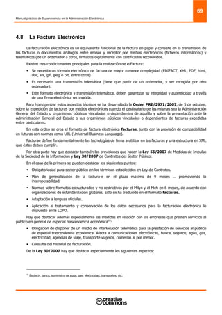Manual práctico de Supervivencia en la Administración Electrónica
69
4.8 La Factura Electrónica
La facturación electrónica es un equivalente funcional de la factura en papel y consiste en la transmisión de
las facturas o documentos análogos entre emisor y receptor por medios electrónicos (ficheros informáticos) y
telemáticos (de un ordenador a otro), firmados digitalmente con certificados reconocidos.
Existen tres condicionantes principales para la realización de e-Factura:
Se necesita un formato electrónico de factura de mayor o menor complejidad (EDIFACT, XML, PDF, html,
doc, xls, gif, jpeg o txt, entre otros)
Es necesario una transmisión telemática (tiene que partir de un ordenador, y ser recogida por otro
ordenador).
Este formato electrónico y transmisión telemática, deben garantizar su integridad y autenticidad a través
de una firma electrónica reconocida.
Para homogenizar estos aspectos técnicos se ha desarrollado la Orden PRE/2971/2007, de 5 de octubre,
sobre la expedición de facturas por medios electrónicos cuando el destinatario de las mismas sea la Administración
General del Estado u organismos públicos vinculados o dependientes de aquélla y sobre la presentación ante la
Administración General del Estado o sus organismos públicos vinculados o dependientes de facturas expedidas
entre particulares.
En esta orden se crea el formato de factura electrónica facturae, junto con la previsión de compatibilidad
en futuras con normas como UBL (Universal Business Language).
Facturae define fundamentalmente las tecnologías de firma a utilizar en las facturas y una estructura en XML
que éstas deben cumplir.
Por otra parte hay que destacar también las previsiones que hacen la Ley 56/2007 de Medidas de Impulso
de la Sociedad de la Información y Ley 30/2007 de Contratos del Sector Público.
En el caso de la primera se pueden destacar los siguientes puntos:
Obligatoriedad para sector público en los términos establecidos en Ley de Contratos.
Plan de generalización de la factura-e en el plazo máximo de 9 meses … promoviendo la
interoperabilidad.
Normas sobre formatos estructurados y no restrictivos por el Mityc y el Meh en 6 meses, de acuerdo con
organizaciones de estandarización globales. Esto se ha traducido en el formato facturae.
Adaptación a lenguas oficiales.
Aplicación al tratamiento y conservación de los datos necesarios para la facturación electrónica lo
dispuesto en la LOPD.
Hay que destacar además especialmente las medidas en relación con las empresas que presten servicios al
público en general de especial trascendencia económica18
:
Obligación de disponer de un medio de interlocución telemática para la prestación de servicios al público
de especial trascendencia económica. Afecta a comunicaciones electrónicas, banca, seguros, agua, gas,
electricidad, agencias de viaje, transporte viajeros, comercio al por menor.
Consulta del historial de facturación.
De la Ley 30/2007 hay que destacar especialmente los siguientes aspectos:
18
Es decir, banca, suministro de agua, gas, electricidad, transportes, etc.
 