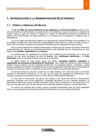 Manual práctico de Supervivencia en la Administración Electrónica
7
1. INTRODUCCIÓN A LA ADMINISTRACIÓN ELECTRÓNICA
1.1 Público y Objetivos del Manual
La Ley 11/2007 de acceso electrónico de los ciudadanos a los Servicios Públicos supone un reto
como pocos tanto a la Administración y su personal como a los ciudadanos, ya que como dice en su exposición de
motivos, supone el paso del “podrán” al “deberán” en materia de Administración Electrónica convirtiendo la
relación con la Administración vía medios electrónicos en un derecho para los ciudadanos y obligación para la
Administración.
La ley se muestra particularmente exigente con la Administración General del Estado ya que establece el 31
de diciembre del 2009 como fecha límite para la disponibilidad de estos servicios, cuando en cambio reconoce a
CCAA y EELL la condición de disponer de la suficiente financiación para la implantación de estos servicios.
Esto no supone solamente la necesidad de desarrollar las aplicaciones que soporten los servicios electrónicos
correspondientes, sino además que el personal administrativo esté preparado para las consecuencias que esto
implica, tanto jurídicas, organizativas como técnicas.
Las consecuencias son importantes, los usuarios, tanto ciudadanos como funcionarios van a tener que
dominar más que nunca tecnologías de cierta complejidad como certificados electrónicos y la firma
electrónica, lo cual es imposible sin asentar una serie de fundamentos.
El público objetivo de este manual abarca tres perfiles: empleados públicos, ciudadanos y
responsables de proyectos de Administración Electrónica. Para conciliar los intereses de estos diferentes
perfiles el manual mantiene una línea orientada principalmente a los empleados públicos y ciudadanos, y añade
recuadros específicos que abordan los detalles técnicos que son principalmente de interés para los responsables de
proyectos, de modo que el lector no interesado en este nivel de detalle se los pueda saltar fácilmente.
El manual pretende por otra parte cumplir con una doble finalidad: servir como base para una formación
completa en Administración Electrónica a la vez que, una vez hayan sido asentados los conocimientos, como
manual de consulta que acompañe al usuario en su día a día con la Administración Electrónica.
Por otra parte el conocimiento que abarca este manual es útil mucho más allá de la Administración
electrónica. Cuestiones como la firma electrónica o certificados electrónicos no son en absoluto exclusivas a la
Administración electrónica, aunque es dónde actualmente más se usan con diferencia. Es de preveer que en un
futuro no muy lejano será cada vez más normal su uso en el ámbito privado de servicios y comercio electrónico.
En cuanto a los requisitos para el lector, aunque se abordan puntualmente temas de cierta complejidad
técnica, no son necesarios conocimientos más allá de los normales de un usuario medio de informática.
 