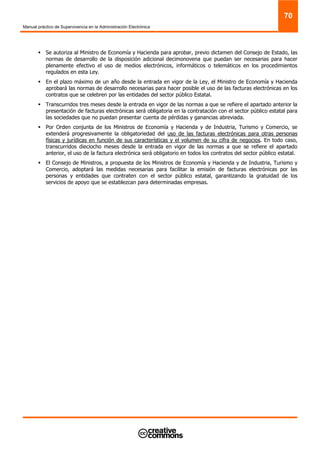 Manual práctico de Supervivencia en la Administración Electrónica
70
Se autoriza al Ministro de Economía y Hacienda para aprobar, previo dictamen del Consejo de Estado, las
normas de desarrollo de la disposición adicional decimonovena que puedan ser necesarias para hacer
plenamente efectivo el uso de medios electrónicos, informáticos o telemáticos en los procedimientos
regulados en esta Ley.
En el plazo máximo de un año desde la entrada en vigor de la Ley, el Ministro de Economía y Hacienda
aprobará las normas de desarrollo necesarias para hacer posible el uso de las facturas electrónicas en los
contratos que se celebren por las entidades del sector público Estatal.
Transcurridos tres meses desde la entrada en vigor de las normas a que se refiere el apartado anterior la
presentación de facturas electrónicas será obligatoria en la contratación con el sector público estatal para
las sociedades que no puedan presentar cuenta de pérdidas y ganancias abreviada.
Por Orden conjunta de los Ministros de Economía y Hacienda y de Industria, Turismo y Comercio, se
extenderá progresivamente la obligatoriedad del uso de las facturas electrónicas para otras personas
físicas y jurídicas en función de sus características y el volumen de su cifra de negocios. En todo caso,
transcurridos dieciocho meses desde la entrada en vigor de las normas a que se refiere el apartado
anterior, el uso de la factura electrónica será obligatorio en todos los contratos del sector público estatal.
El Consejo de Ministros, a propuesta de los Ministros de Economía y Hacienda y de Industria, Turismo y
Comercio, adoptará las medidas necesarias para facilitar la emisión de facturas electrónicas por las
personas y entidades que contraten con el sector público estatal, garantizando la gratuidad de los
servicios de apoyo que se establezcan para determinadas empresas.
 