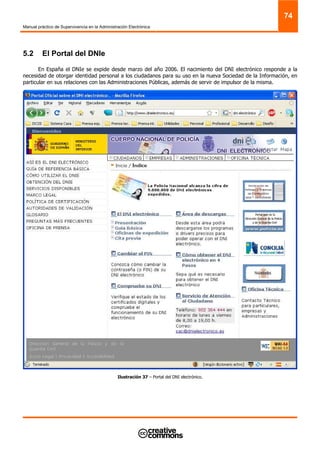 Manual práctico de Supervivencia en la Administración Electrónica
74
5.2 El Portal del DNIe
En España el DNIe se expide desde marzo del año 2006. El nacimiento del DNI electrónico responde a la
necesidad de otorgar identidad personal a los ciudadanos para su uso en la nueva Sociedad de la Información, en
particular en sus relaciones con las Administraciones Públicas, además de servir de impulsor de la misma.
Ilustración 37 – Portal del DNI electrónico.
 