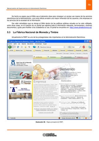 Manual práctico de Supervivencia en la Administración Electrónica
75
De hecho se espera que el DNIe sea el elemento clave para conseguir un acceso uso masivo de los servicios
electrónicos de la Administración, una como efecto arrastre una mayor inmersión de los usuarios y las empresas en
los servicios de la sociedad de la información.
Ese valor estratégico que se otorga al DNIe dentro de las políticas públicas actuales se ha visto reflejado,
entre otras cosas, en la creación de un portal que aglutina toda la información relevante, herramientas y diversos
documentos y guías para facilitar a los ciudadanos su uso. El portal se encuentra en: http://www.dnielectronico.es/
5.3 La Fábrica Nacional de Moneda y Timbre
Actualmente la FNMT es uno de los protagonistas más importantes en la Administración Electrónica.
Ilustración 38 – Página principal de la FNMT.
 