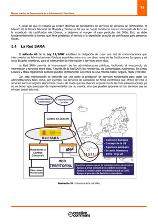 Manual práctico de Supervivencia en la Administración Electrónica
76
A pesar de que en España ya existen decenas de prestadores de servicios de servicios de certificación, el
liderato de la Fabrica Nacional de Moneda y Timbre es tal que se puede considerar casi un monopolio de facto en
la expedición de certificados electrónicos, si dejamos al margen el caso particular del DNIe. Esto se debe
fundamentalmente al tiempo que lleva prestando el servicio y la expedición gratuita de certificados para personas
físicas.
5.4 La Red SARA
El artículo 43 de la Ley 11/2007 establece la obligación de crear una red de comunicaciones que
interconecte las Administraciones Públicas españolas entre si y con otras redes de las Instituciones Europeas y de
otros Estados miembros, para el intercambio de información y servicios entre ellas.
La Red SARA permite la interconexión de las administraciones públicas, facilitando el intercambio de
información y servicios entre ellas. A través de la Red SARA los Ministerios, las Comunidades Autónomas, los Entes
Locales y otros organismos públicos pueden interconectar sus redes de una manera fiable, segura, capaz y flexible.
Con esta interconexión se pretende por una parte la prestación de servicios horizontales para todas las
administraciones tales como, por ejemplo, los servicios de validación de firma electrónica que ofrece @Firma o
servicios como el registro electrónico común, de modo que los diversos organismos de las tres administraciones ya
no se tienen que preocupar de implementarlos por su cuenta, sino que pueden apoyarse en los servicios que se
ofrecen desde esta red.
Ilustración 39 – Estructura de la red SARA.
 