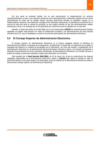 Manual práctico de Supervivencia en la Administración Electrónica
77
Por otra parte se pretende facilitar con es esta interconexión la implementación de servicios
interadministrativos, es decir, que requieren interacción entre administraciones o diferentes órganos de una misma
administración de modo que se puedan ofrecer servicios electrónicos sencillos al ciudadano, aunque en su
implementación requieran una interacción compleja entre diferentes instituciones. El ejemplo por excelencia de un
servicio de este tipo sería el cambio de domicilio, ya que implica trámites en las tres administraciones estatal,
autonómica y local, y sin embargo por la vía electrónica se convierte de cara al ciudadano en un solo acto.
Además, a través del enlace de la Red SARA con la red transeuropea sTESTA las Administraciones Públicas
españolas se pueden interconectar con redes de instituciones europeas y de administraciones de otros Estados
miembros de la UE, para el despliegue y acceso a los servicios paneuropeos de administración electrónica.
5.5 El Consejo Superior de Administración Electrónica
El Consejo Superior de Administración Electrónica es el órgano colegiado adscrito al Ministerio de
Administraciones Públicas, encargado de la preparación, la elaboración, el desarrollo y la aplicación de la política y
estrategia del Gobierno en materia de tecnologías de la información, así como del impulso e implantación de la
Administración electrónica en la Administración General del Estado. Actuará en pleno y en comisión permanente y
dependen funcionalmente de él las Comisiones Ministeriales de Administración Electrónica, los Comités Técnicos y
grupos de trabajo o ponencias especiales creados para desarrollar sus funciones.
Está regulado por el Real Decreto 589/2005, de 20 de mayo, por el que se reestructuran los órganos
colegiados responsables de la Administración Electrónica. Según el artículo 3.1, desde la entrada en vigor de
dicho Real Decreto, el Consejo Superior de Informática y para el Impulso de la Administración Electrónica pasará a
denominarse Consejo Superior de Administración Electrónica.
 