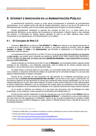 Manual práctico de Supervivencia en la Administración Electrónica
78
6. INTERNET E INNOVACIÓN EN LA ADMINISTRACIÓN PÚBLICA
La Administración Electrónica, aunque se suele asociar principalmente la tramitación de procedimientos
administrativos, va en realidad mucho más allá de trámites electrónicos, abarca el uso de las TIC dentro de la
Administración para innovarla, junto con los cambios organizativos para la mejorar los servicios públicos.
Resulta especialmente interesante la aparición del concepto de Web 2.0 y su papel dentro de la
Administración Electrónica ya que plantea vías innovadoras de comunicación y difusión masiva, y bien utilizadas
muy eficaces. A continuación se repasan algunos ejemplos de cómo ya se están utilizando estas nuevas
herramientas en las organizaciones, en la Administración y en la política.
6.1 El Concepto de Web 2.0
El término, Web 2.0 fue acuñado por Tim O'Reilly19
en 2004 para referirse a una segunda generación en
la historia de la Web basada en comunidades de usuarios y una gama especial de servicios, como las redes
sociales, los blogs, los wikis o las folcsonomías, que fomentan la colaboración y el intercambio ágil de
información entre los usuarios.
Los propulsores de la aproximación a la Web 2.0 creen que el uso de la Web está orientado a la interacción
y redes sociales, que pueden servir contenido que explota los efectos de las redes, creando webs interactivas y
visuales. Es decir, los sitios Web 2.0 actúan más como puntos de encuentro, o webs dependientes de usuarios,
que como webs tradicionales.
Quizás el ejemplo por excelencia de la Web 2.0 sea la Wikipedia, una enciclopedia dónde cualquiera puede
participar en los contenidos y una sofisticada organización avala la calidad de los mismos evitando actos de
vandalismo y que la información sea lo suficientemente fiable.
De todas formas, el principio básico es muy simple: una comunidad amplia tiene capacidad suficiente para
crear, mantener y evolucionar contenidos de calidad y la supervisión por la comunidad consigue a su vez que actos
aislados malintencionados no lleguen a prosperar.
Muchos de los contenidos de este documento han sido tomados de la Wikipedia aprovechando que se
encuentran bajo la Licencia de documentación libre de GNU20
que permite su libre copia y redistribución. Por
otra parte la redacción de este documento ha servido para realimentar estos artículos ampliándolos a su vez con el
material elaborado por el autor sobre estas materias. De hecho muchas veces la dinámica ha sido mejorar/ampliar
el artículo original de la Wikipedia y una vez terminado este trabajo copiar los contenidos en este documento, de
modo que la ampliación de los contenidos de la Wikipedia no ha supuesto prácticamente ningún esfuerzo adicional.
Se ha creado en definitiva una dinámica en la que tanto este documento como la Wikipedia han salido
beneficiados, lo que constituye un buen ejemplo de los beneficios de la filosofía Web 2.0
El éxito de este concepto colaborativo ha sido tan rotundo que ya en el año 2005 la revista Nature valoró la
calidad de la Wikipedia como muy cercana a la Enciclopedia Británica21
y actualmente no pocas voces sostienen
que ésta incluso ha sido superada por la Wikipedia22
, aparte de que la supera ampliamente en cantidad y detalle
de artículos (En enero del 2009 la Wikipedia en inglés contiene 2.700.000 artículos frente a 500.000 de temas en la
Enciclopedia Británica).
19
Fundador de O’Reilly Media, una compañía muy popular por sus libros y publicaciones en torno al mundo del software open source.
20
Términos de la licencia: http://www.gnu.org/copyleft/fdl.html
21
Fuente: http://www.nature.com/nature/journal/v438/n7070/full/438900a.html
22
Fuente: http://www.enriquedans.com/2007/07/wikipedia-mas-fiable-que-la-encyclopædia-britannica.html
 